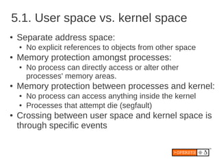 5.1. User space vs. kernel space
●   Separate address space:
    ●   No explicit references to objects from other space
●   Memory protection amongst processes:
    ●   No process can directly access or alter other
        processes' memory areas.
●   Memory protection between processes and kernel:
    ●   No process can access anything inside the kernel
    ●   Processes that attempt die (segfault)
●   Crossing between user space and kernel space is
    through specific events
 