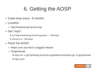 6. Getting the AOSP
●   Code-drop every ~6 months
●   Location:
    ●    http://android.git.kernel.org/
●   Get “repo”:
        $ curl http://android.git.kernel.org/repo > ~/bin/repo
        $ chmod a+x ~/bin/repo
●   Fetch the AOSP:
    ●    Make sure you fetch a tagged release
    ●    Gingerbread:
          $ repo init -u git://android.git.kernel.org/platform/manifest.git -b gingerbread
          $ repo sync
 