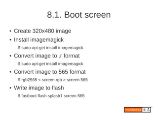 8.1. Boot screen
●   Create 320x480 image
●   Install imagemagick
     $ sudo apt-get install imagemagick
●   Convert image to .r format
     $ sudo apt-get install imagemagick
●   Convert image to 565 format
     $ rgb2565 < screen.rgb > screen.565
●   Write image to flash
     $ fastboot flash splash1 screen.565
 