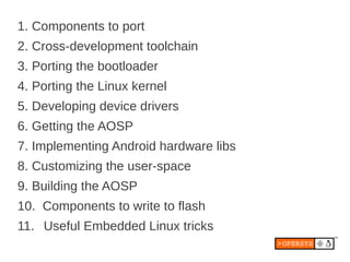1. Components to port
2. Cross-development toolchain
3. Porting the bootloader
4. Porting the Linux kernel
5. Developing device drivers
6. Getting the AOSP
7. Implementing Android hardware libs
8. Customizing the user-space
9. Building the AOSP
10. Components to write to flash
11. Useful Embedded Linux tricks
 