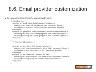 8.6. Email provider customization
●   See packages/apps/Email/res/xml/providers.xml
       <!-- Gmail variants -->
           <provider id="gmail" label="Gmail" domain="gmail.com">
              <incoming uri="imap+ssl+://imap.gmail.com" username="$email"/>
              <outgoing uri="smtp+ssl+://smtp.gmail.com" username="$email"/>
           </provider>
           <provider id="googlemail" label="Google Mail" domain="googlemail.com">
              <incoming uri="imap+ssl+://imap.googlemail.com" username="$email"/>
              <outgoing uri="smtp+ssl+://smtp.googlemail.com" username="$email"/>
           </provider>
       ...
           <!-- Common US providers -->

             <provider id="aim" label="AIM" domain="aim.com">
               <incoming uri="imap://imap.aim.com" label="IMAP" username="$email"/>
               <outgoing uri="smtp://smtp.aim.com:587" username="$email"/>
             </provider>
             <provider id="aol" label="AOL" domain="aol.com">
               <incoming uri="imap://imap.aol.com" label="IMAP" username="$email"/>
               <outgoing uri="smtp://smtp.aol.com:587" username="$email"/>
             </provider>
       ...
 