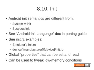 8.10. Init
●   Android init semantics are different from:
    ●   System V init
    ●   Busybox init
●   See “Android Init Language” doc in porting guide
●   See init.rc examples:
    ●   Emulator's init.rc
    ●   device/[manufacturer]/[device]/init.rc
●   Global “properties” that can be set and read
●   Can be used to tweak low-memory conditions
 