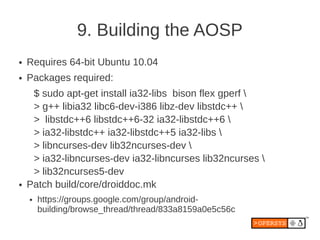 9. Building the AOSP
●   Requires 64-bit Ubuntu 10.04
●   Packages required:
     $ sudo apt-get install ia32-libs bison flex gperf 
     > g++ libia32 libc6-dev-i386 libz-dev libstdc++ 
     > libstdc++6 libstdc++6-32 ia32-libstdc++6 
     > ia32-libstdc++ ia32-libstdc++5 ia32-libs 
     > libncurses-dev lib32ncurses-dev 
     > ia32-libncurses-dev ia32-libncurses lib32ncurses 
     > lib32ncurses5-dev
●   Patch build/core/droiddoc.mk
    ●   https://groups.google.com/group/android-
        building/browse_thread/thread/833a8159a0e5c56c
 