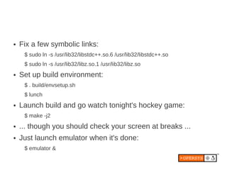 ●   Fix a few symbolic links:
     $ sudo ln -s /usr/lib32/libstdc++.so.6 /usr/lib32/libstdc++.so
     $ sudo ln -s /usr/lib32/libz.so.1 /usr/lib32/libz.so
●   Set up build environment:
     $ . build/envsetup.sh
     $ lunch
●   Launch build and go watch tonight's hockey game:
     $ make -j2
●   ... though you should check your screen at breaks ...
●   Just launch emulator when it's done:
     $ emulator &
 