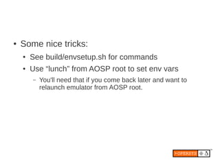 ●   Some nice tricks:
    ●   See build/envsetup.sh for commands
    ●   Use “lunch” from AOSP root to set env vars
        –   You'll need that if you come back later and want to
            relaunch emulator from AOSP root.
 