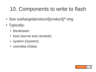 10. Components to write to flash
●   See out/target/product/[product]/*.img
●   Typically:
    ●   Bootloader
    ●   boot (kernel and ramdisk)
    ●   system (/system)
    ●   userdata (/data)
 