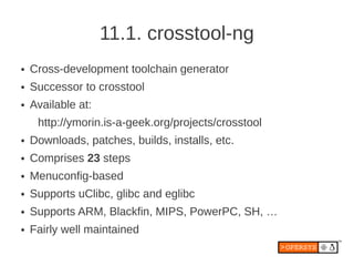 11.1. crosstool-ng
●   Cross-development toolchain generator
●   Successor to crosstool
●   Available at:
     http://ymorin.is-a-geek.org/projects/crosstool
●   Downloads, patches, builds, installs, etc.
●   Comprises 23 steps
●   Menuconfig-based
●   Supports uClibc, glibc and eglibc
●   Supports ARM, Blackfin, MIPS, PowerPC, SH, …
●   Fairly well maintained
 