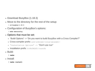 ●   Download BusyBox (1.18.3)
●   Move to the directory for the rest of the setup:
    $ cd busybox-1.18.3

●   Configuration of BusyBox's options:
    $ make menuconfig

●   Options that must be set:
    ●   “Build Options” -> “Do you want to build BusyBox with a Cross Compiler?”
    ●   Cross-compiler prefix: arm-unknown-linux-gnueabi-
    ●   “Installation Options” -> “Don't use /usr”
    ●   Installation prefix: ${PRJROOT}/rootfs
●   Build:
    $ make

●   Install:
    $ make install
 