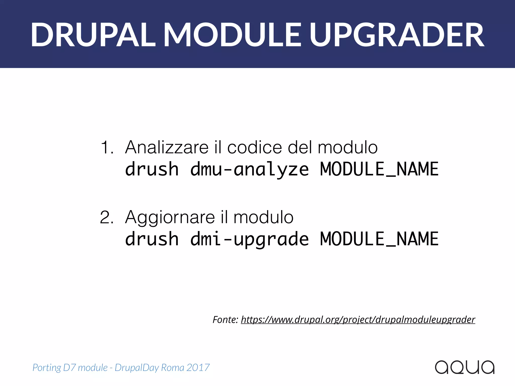DRUPAL MODULE UPGRADER
Porting D7 module - DrupalDay Roma 2017
Fonte: https://www.drupal.org/project/drupalmoduleupgrader
1. Analizzare il codice del modulo 
drush dmu-analyze MODULE_NAME 
2. Aggiornare il modulo 
drush dmi-upgrade MODULE_NAME
 