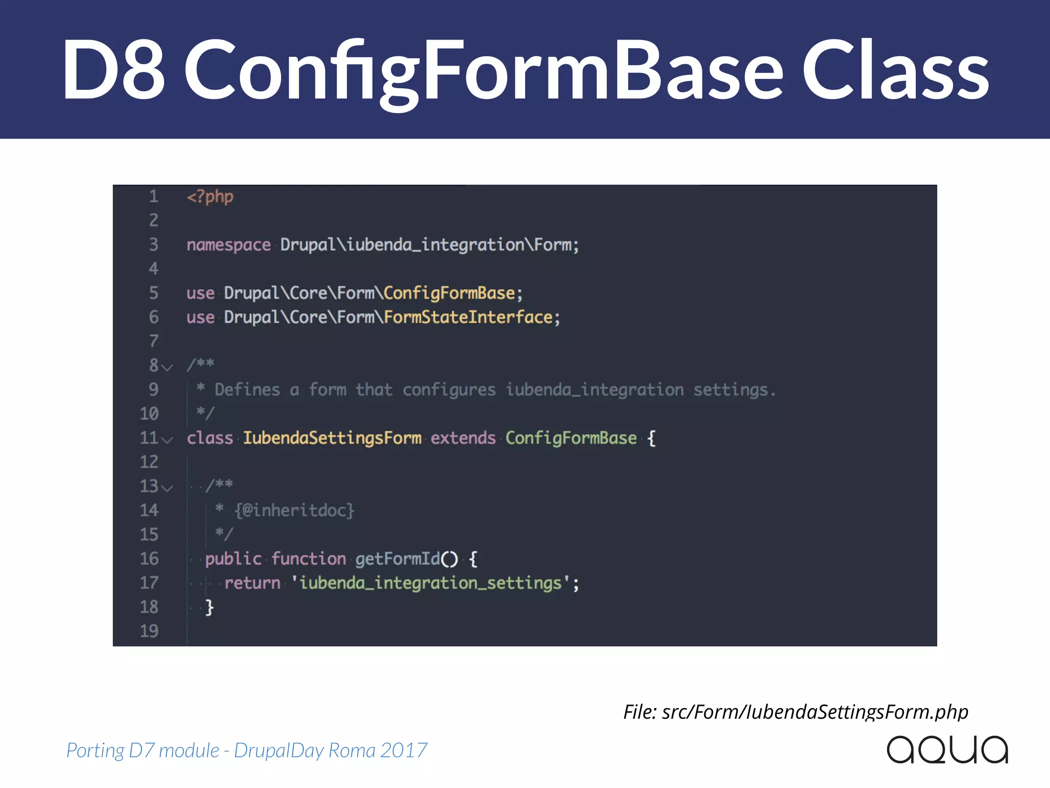 D8 ConﬁgFormBase Class
Porting D7 module - DrupalDay Roma 2017
File: src/Form/IubendaSettingsForm.php
 