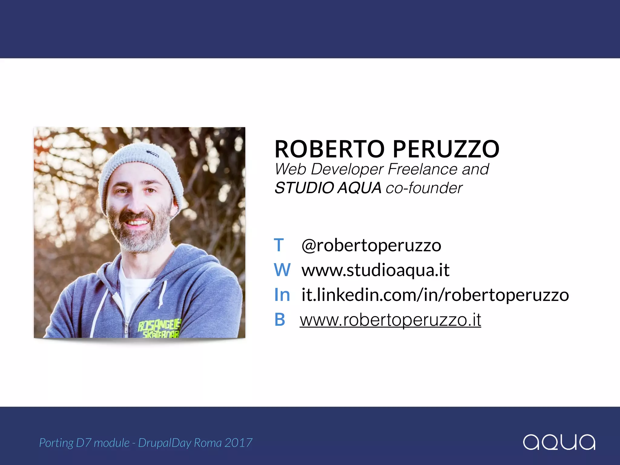 ROBERTO PERUZZO 
T @robertoperuzzo 
W www.studioaqua.it 
In it.linkedin.com/in/robertoperuzzo 
B www.robertoperuzzo.it
Web Developer Freelance and  
STUDIO AQUA co-founder
Porting D7 module - DrupalDay Roma 2017
 