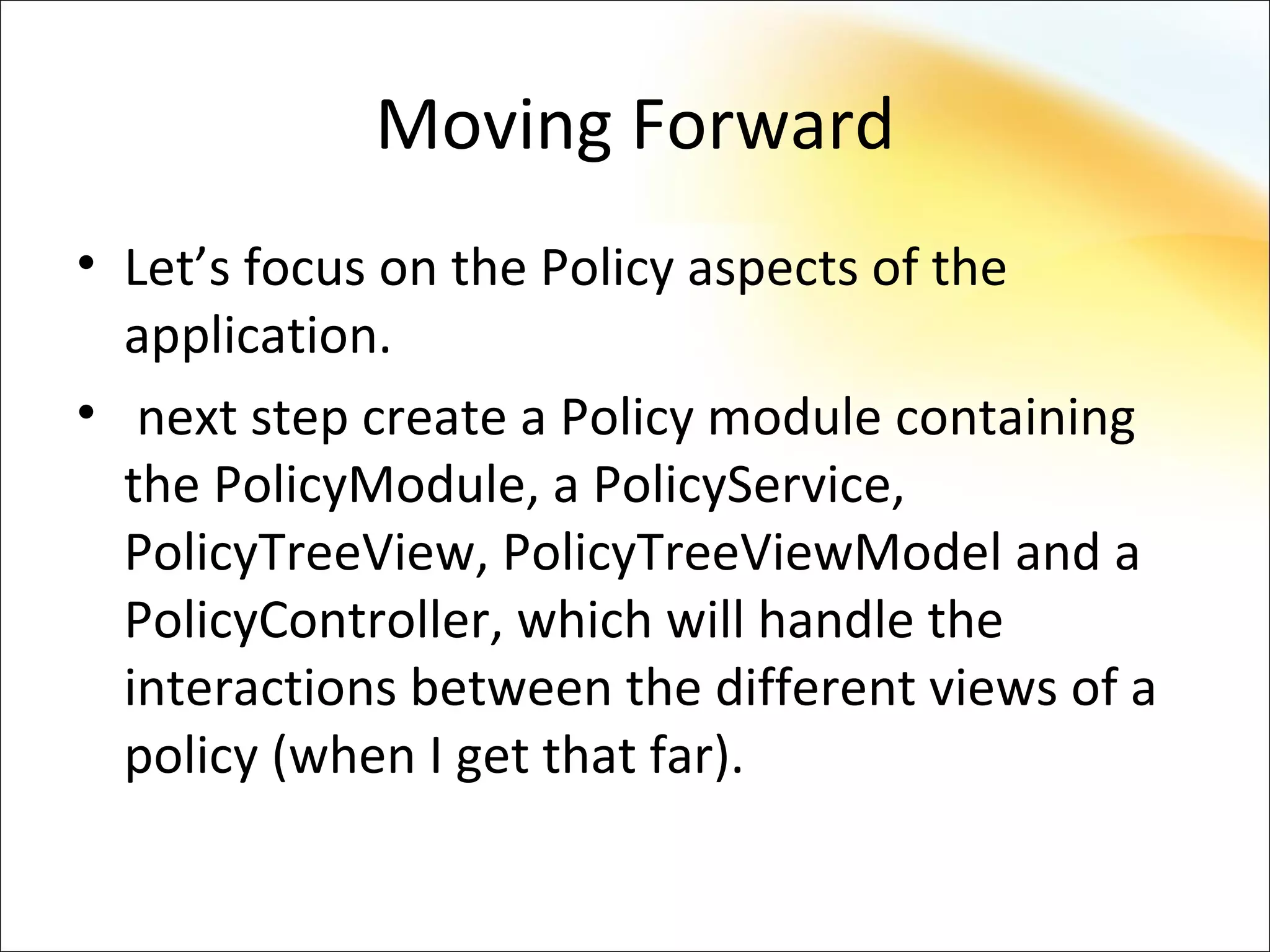Moving Forward
• Let’s focus on the Policy aspects of the
  application.
• next step create a Policy module containing
  the PolicyModule, a PolicyService,
  PolicyTreeView, PolicyTreeViewModel and a
  PolicyController, which will handle the
  interactions between the different views of a
  policy (when I get that far).
 