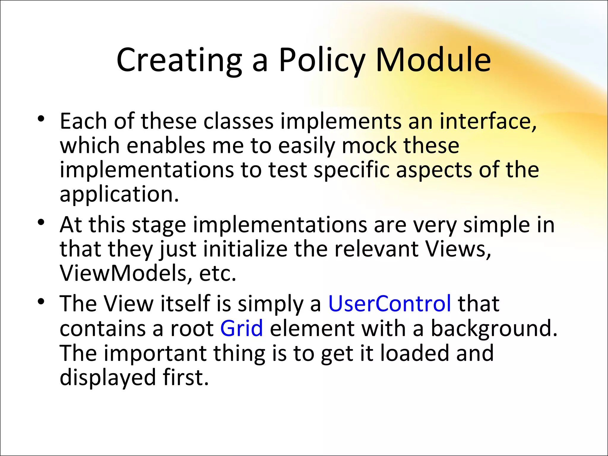Creating a Policy Module
• Each of these classes implements an interface,
  which enables me to easily mock these
  implementations to test specific aspects of the
  application.
• At this stage implementations are very simple in
  that they just initialize the relevant Views,
  ViewModels, etc.
• The View itself is simply a UserControl that
  contains a root Grid element with a background.
  The important thing is to get it loaded and
  displayed first.
 