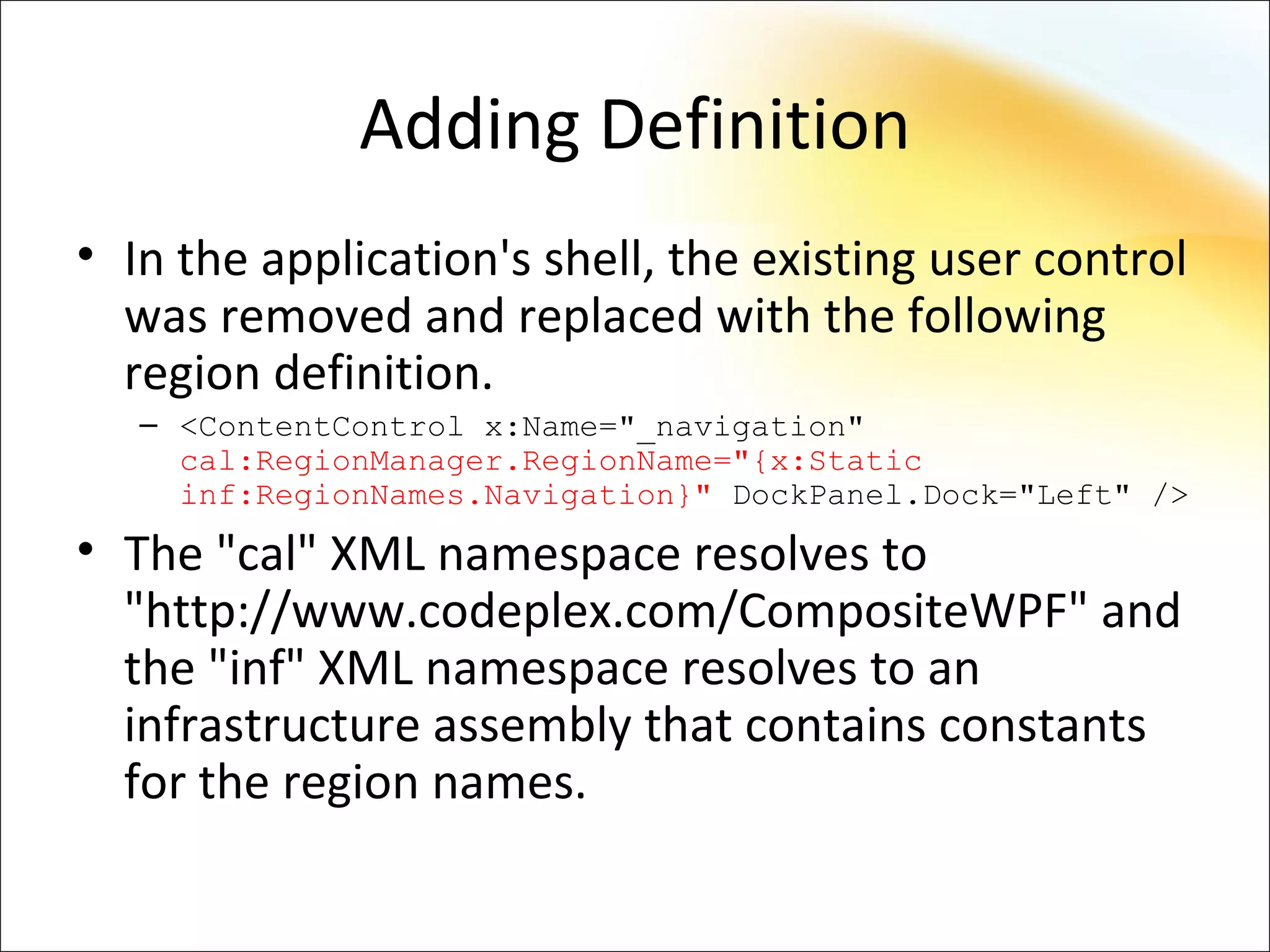 Adding Definition
• In the application's shell, the existing user control
  was removed and replaced with the following
  region definition.
   – <ContentControl x:Name="_navigation"
     cal:RegionManager.RegionName="{x:Static
     inf:RegionNames.Navigation}" DockPanel.Dock="Left" />
• The "cal" XML namespace resolves to
  "http://www.codeplex.com/CompositeWPF" and
  the "inf" XML namespace resolves to an
  infrastructure assembly that contains constants
  for the region names.
 
