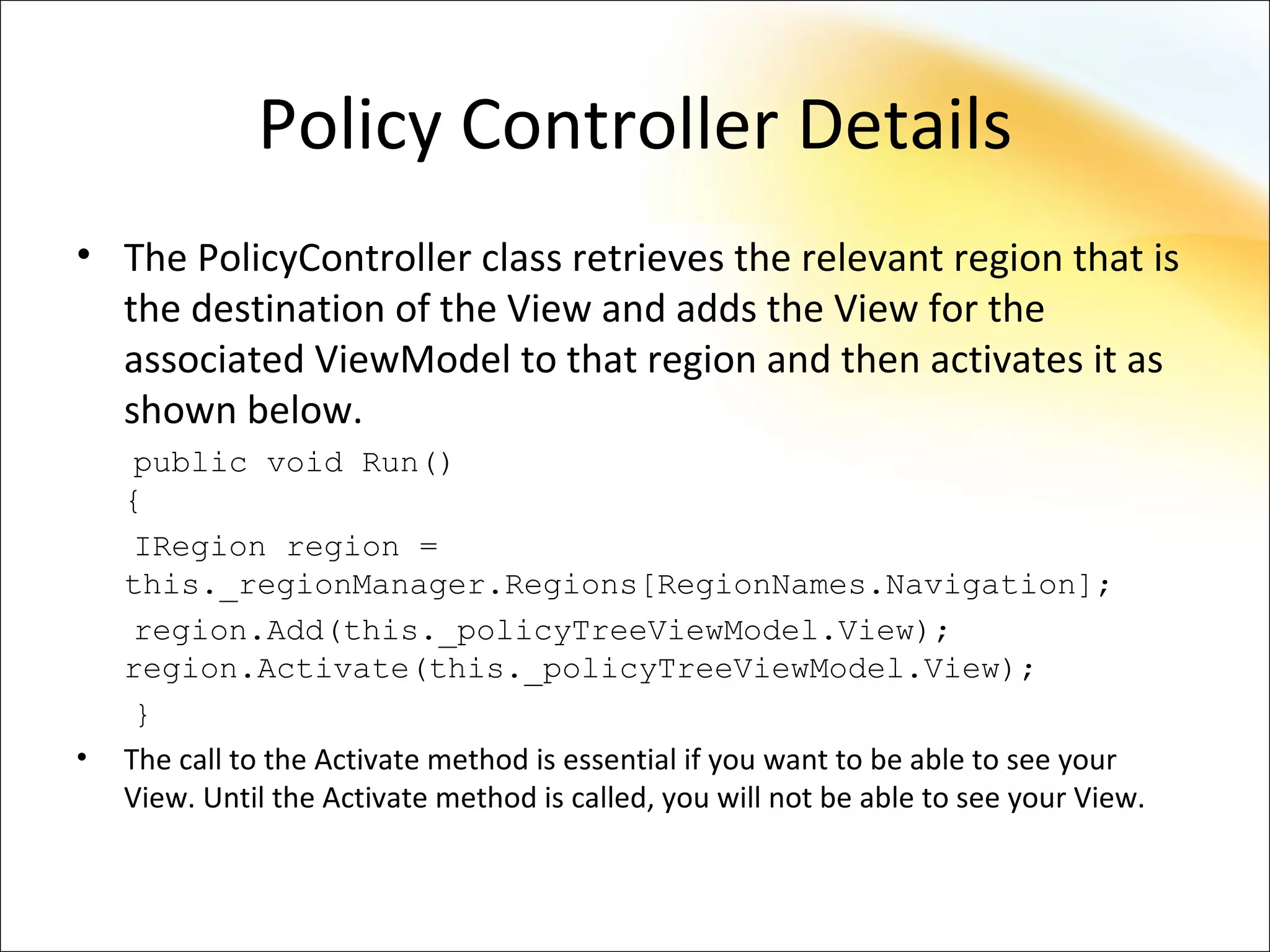 Policy Controller Details
• The PolicyController class retrieves the relevant region that is
  the destination of the View and adds the View for the
  associated ViewModel to that region and then activates it as
  shown below.
     public void Run()
    {
     IRegion region =
    this._regionManager.Regions[RegionNames.Navigation];
     region.Add(this._policyTreeViewModel.View);
    region.Activate(this._policyTreeViewModel.View);
     }
•   The call to the Activate method is essential if you want to be able to see your
    View. Until the Activate method is called, you will not be able to see your View.
 