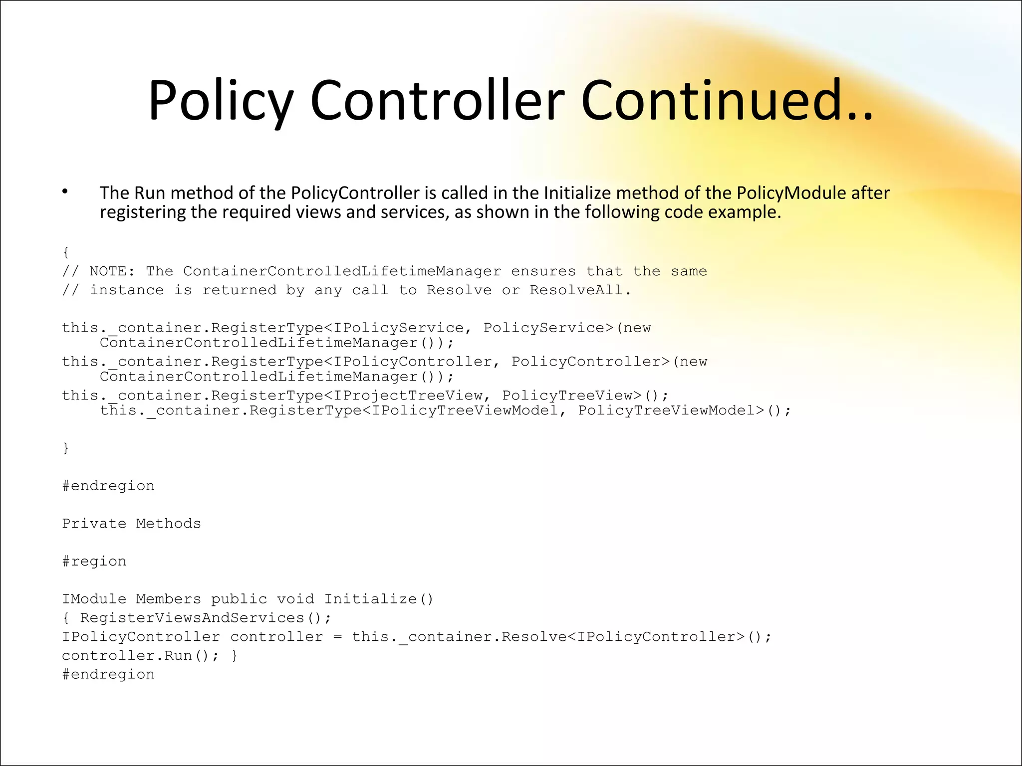 Policy Controller Continued..
•   The Run method of the PolicyController is called in the Initialize method of the PolicyModule after
    registering the required views and services, as shown in the following code example.
{
// NOTE: The ContainerControlledLifetimeManager ensures that the same
// instance is returned by any call to Resolve or ResolveAll.

this._container.RegisterType<IPolicyService, PolicyService>(new
    ContainerControlledLifetimeManager());
this._container.RegisterType<IPolicyController, PolicyController>(new
    ContainerControlledLifetimeManager());
this._container.RegisterType<IProjectTreeView, PolicyTreeView>();
    this._container.RegisterType<IPolicyTreeViewModel, PolicyTreeViewModel>();

}

#endregion

Private Methods

#region

IModule Members public void Initialize()
{ RegisterViewsAndServices();
IPolicyController controller = this._container.Resolve<IPolicyController>();
controller.Run(); }
#endregion
 