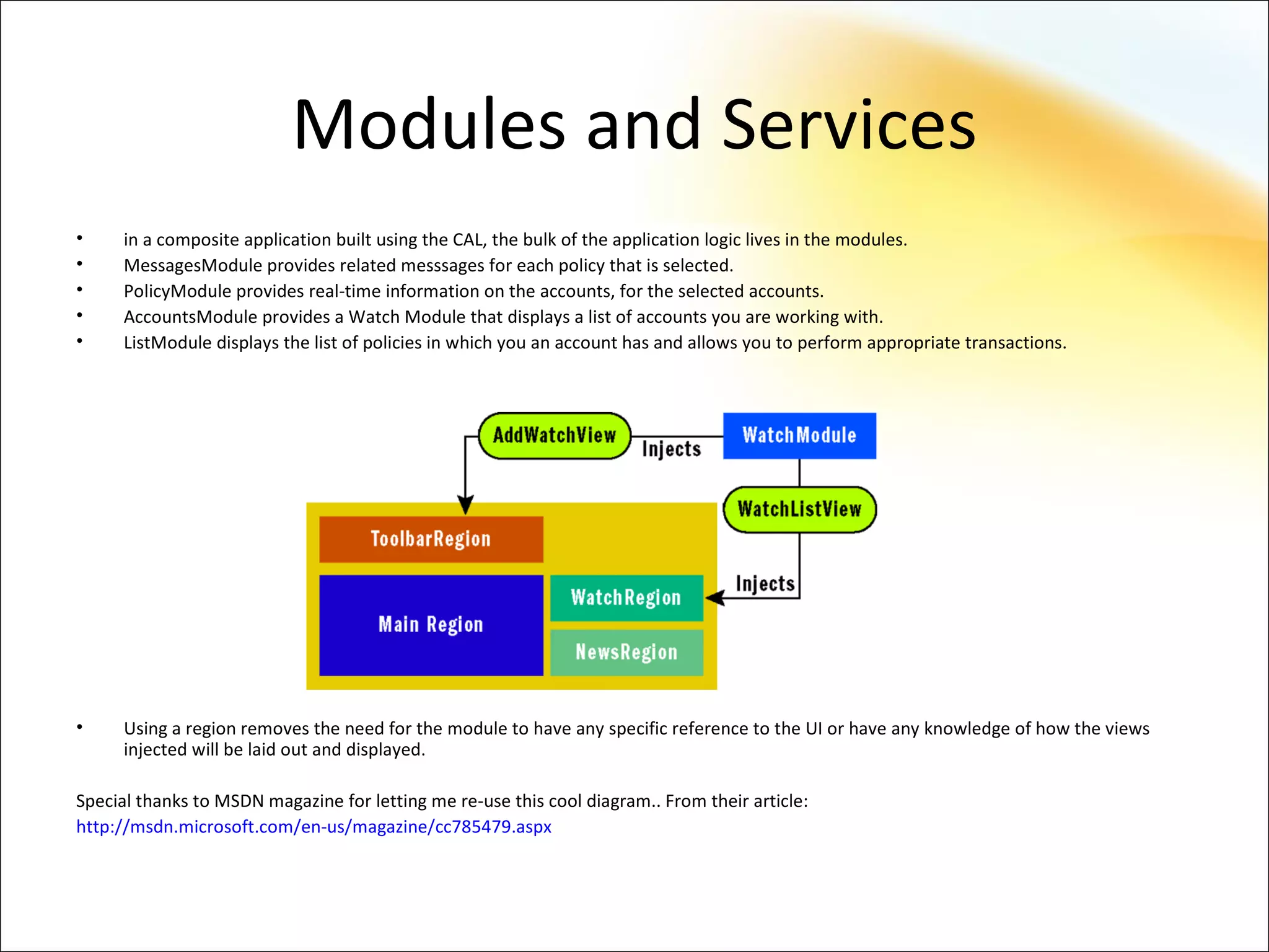 Modules and Services
•     in a composite application built using the CAL, the bulk of the application logic lives in the modules.
•     MessagesModule provides related messsages for each policy that is selected.
•     PolicyModule provides real-time information on the accounts, for the selected accounts.
•     AccountsModule provides a Watch Module that displays a list of accounts you are working with.
•     ListModule displays the list of policies in which you an account has and allows you to perform appropriate transactions.




•     Using a region removes the need for the module to have any specific reference to the UI or have any knowledge of how the views
      injected will be laid out and displayed.

Special thanks to MSDN magazine for letting me re-use this cool diagram.. From their article:
http://msdn.microsoft.com/en-us/magazine/cc785479.aspx
 