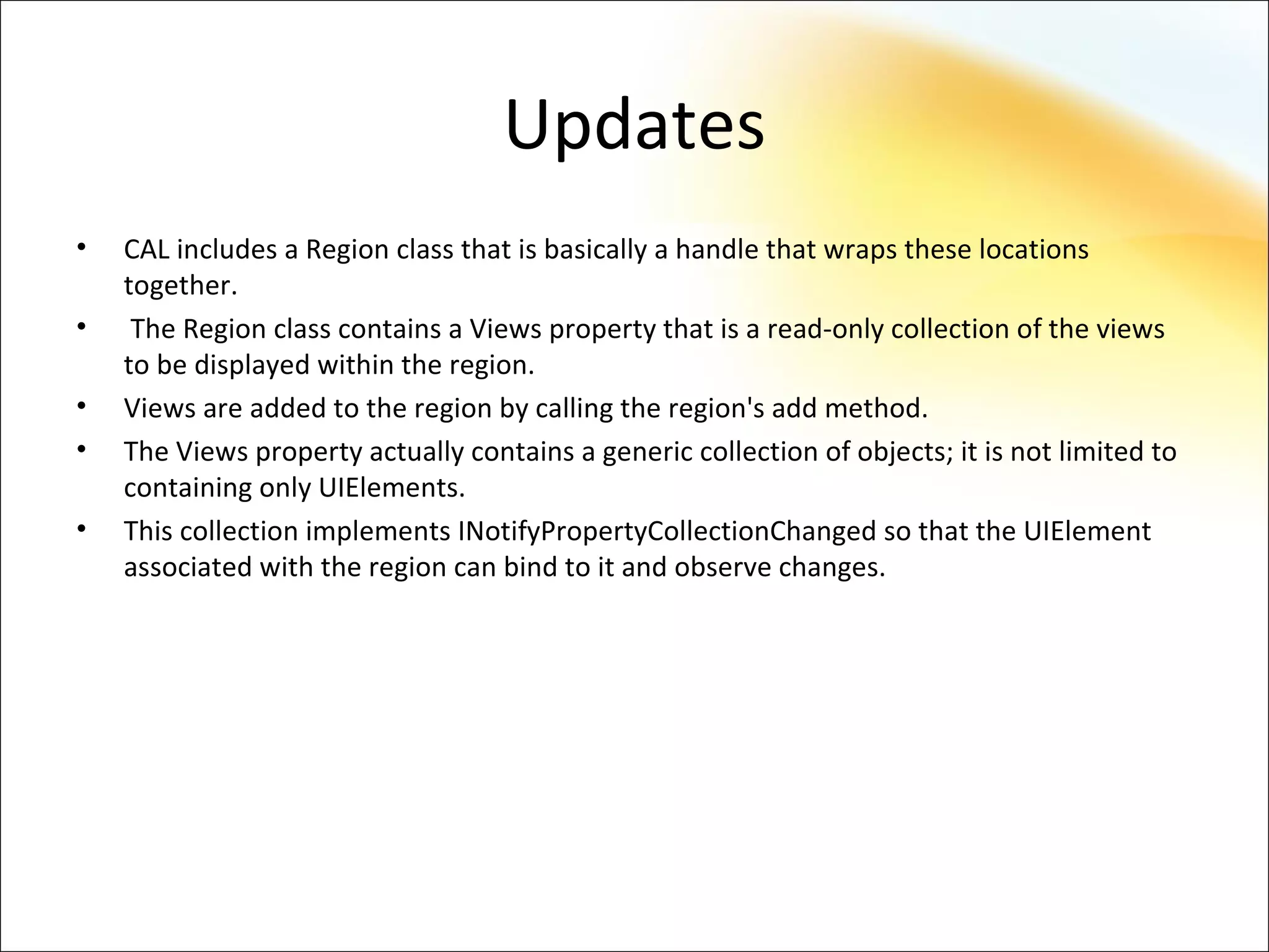 Updates
•   CAL includes a Region class that is basically a handle that wraps these locations
    together.
•    The Region class contains a Views property that is a read-only collection of the views
    to be displayed within the region.
•   Views are added to the region by calling the region's add method.
•   The Views property actually contains a generic collection of objects; it is not limited to
    containing only UIElements.
•   This collection implements INotifyPropertyCollectionChanged so that the UIElement
    associated with the region can bind to it and observe changes.
 