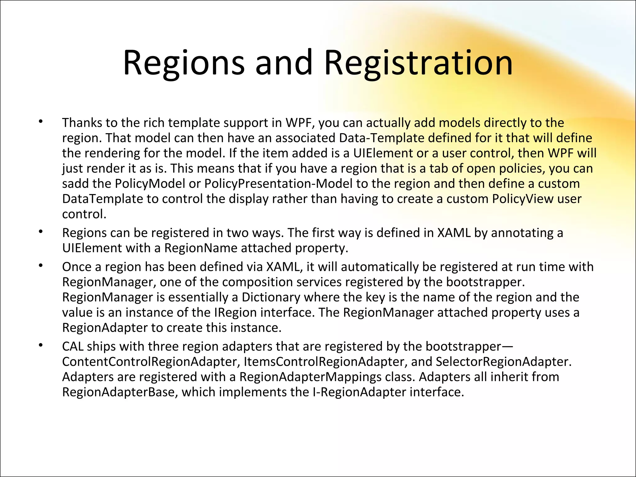 Regions and Registration
•   Thanks to the rich template support in WPF, you can actually add models directly to the
    region. That model can then have an associated Data-Template defined for it that will define
    the rendering for the model. If the item added is a UIElement or a user control, then WPF will
    just render it as is. This means that if you have a region that is a tab of open policies, you can
    sadd the PolicyModel or PolicyPresentation-Model to the region and then define a custom
    DataTemplate to control the display rather than having to create a custom PolicyView user
    control.
•   Regions can be registered in two ways. The first way is defined in XAML by annotating a
    UIElement with a RegionName attached property.
•   Once a region has been defined via XAML, it will automatically be registered at run time with
    RegionManager, one of the composition services registered by the bootstrapper.
    RegionManager is essentially a Dictionary where the key is the name of the region and the
    value is an instance of the IRegion interface. The RegionManager attached property uses a
    RegionAdapter to create this instance.
•   CAL ships with three region adapters that are registered by the bootstrapper—
    ContentControlRegionAdapter, ItemsControlRegionAdapter, and SelectorRegionAdapter.
    Adapters are registered with a RegionAdapterMappings class. Adapters all inherit from
    RegionAdapterBase, which implements the I-RegionAdapter interface.
 