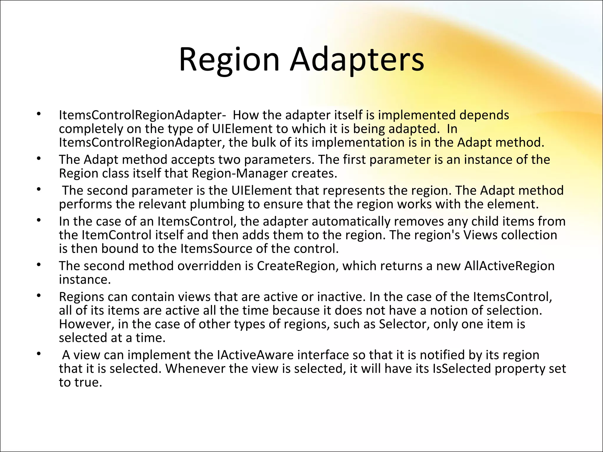 Region Adapters
•   ItemsControlRegionAdapter- How the adapter itself is implemented depends
    completely on the type of UIElement to which it is being adapted. In
    ItemsControlRegionAdapter, the bulk of its implementation is in the Adapt method.
•   The Adapt method accepts two parameters. The first parameter is an instance of the
    Region class itself that Region-Manager creates.
•    The second parameter is the UIElement that represents the region. The Adapt method
    performs the relevant plumbing to ensure that the region works with the element.
•   In the case of an ItemsControl, the adapter automatically removes any child items from
    the ItemControl itself and then adds them to the region. The region's Views collection
    is then bound to the ItemsSource of the control.
•   The second method overridden is CreateRegion, which returns a new AllActiveRegion
    instance.
•   Regions can contain views that are active or inactive. In the case of the ItemsControl,
    all of its items are active all the time because it does not have a notion of selection.
    However, in the case of other types of regions, such as Selector, only one item is
    selected at a time.
•    A view can implement the IActiveAware interface so that it is notified by its region
    that it is selected. Whenever the view is selected, it will have its IsSelected property set
    to true.
 