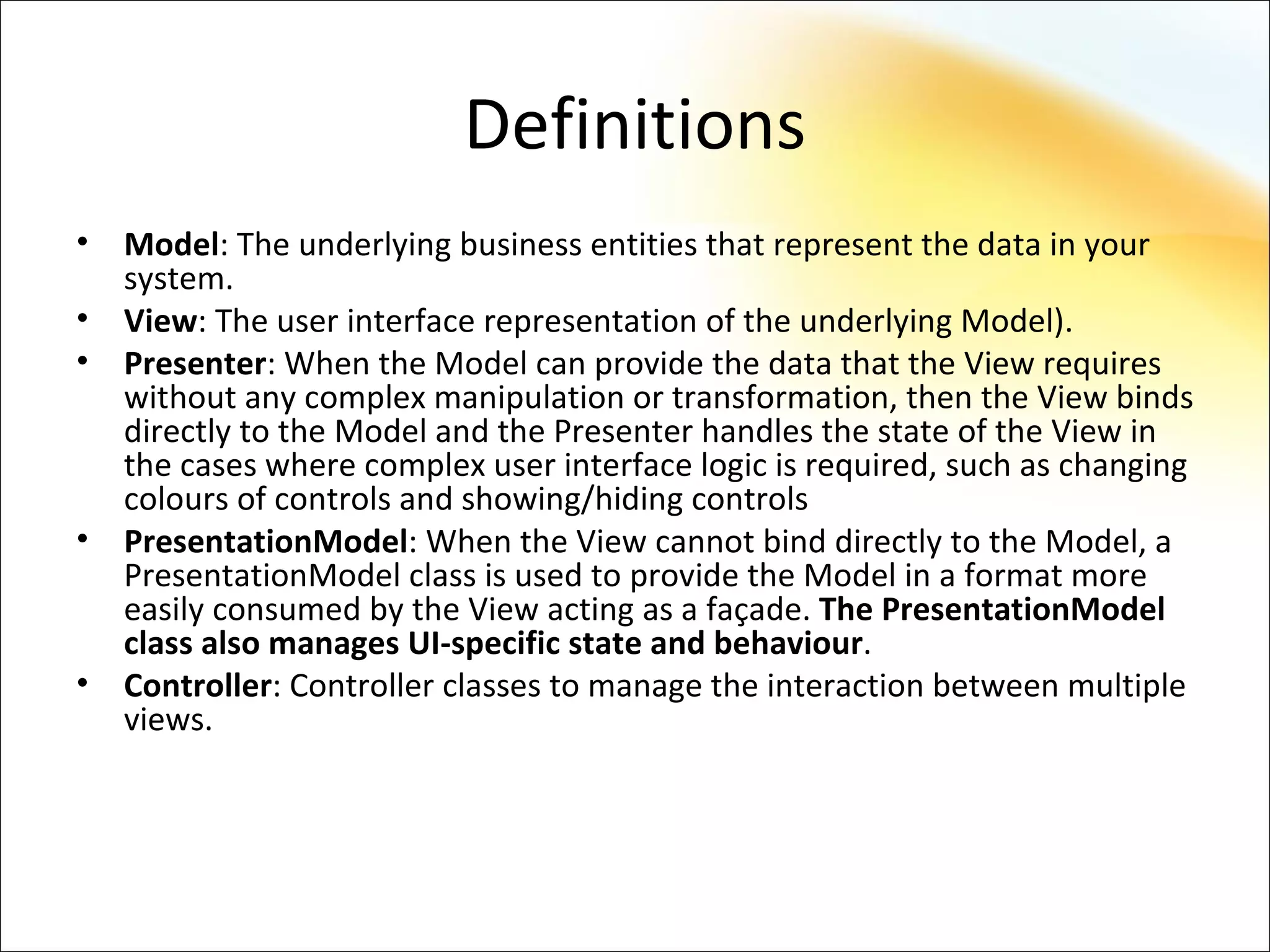 Definitions
•   Model: The underlying business entities that represent the data in your
    system.
•   View: The user interface representation of the underlying Model).
•   Presenter: When the Model can provide the data that the View requires
    without any complex manipulation or transformation, then the View binds
    directly to the Model and the Presenter handles the state of the View in
    the cases where complex user interface logic is required, such as changing
    colours of controls and showing/hiding controls
•   PresentationModel: When the View cannot bind directly to the Model, a
    PresentationModel class is used to provide the Model in a format more
    easily consumed by the View acting as a façade. The PresentationModel
    class also manages UI-specific state and behaviour.
•   Controller: Controller classes to manage the interaction between multiple
    views.
 
