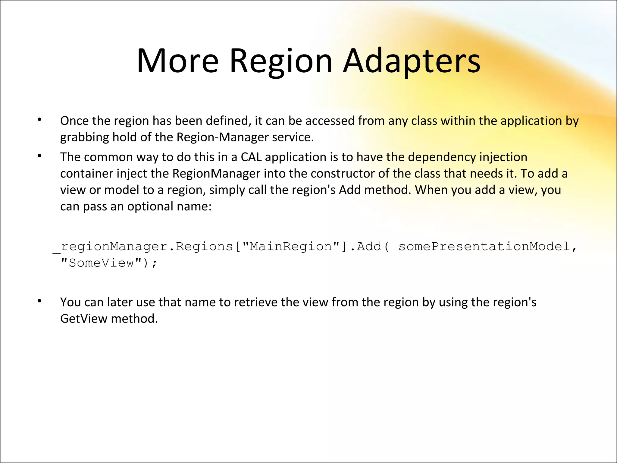 More Region Adapters
•   Once the region has been defined, it can be accessed from any class within the application by
    grabbing hold of the Region-Manager service.
•   The common way to do this in a CAL application is to have the dependency injection
    container inject the RegionManager into the constructor of the class that needs it. To add a
    view or model to a region, simply call the region's Add method. When you add a view, you
    can pass an optional name:

    _regionManager.Regions["MainRegion"].Add( somePresentationModel,
     "SomeView");

•   You can later use that name to retrieve the view from the region by using the region's
    GetView method.
 