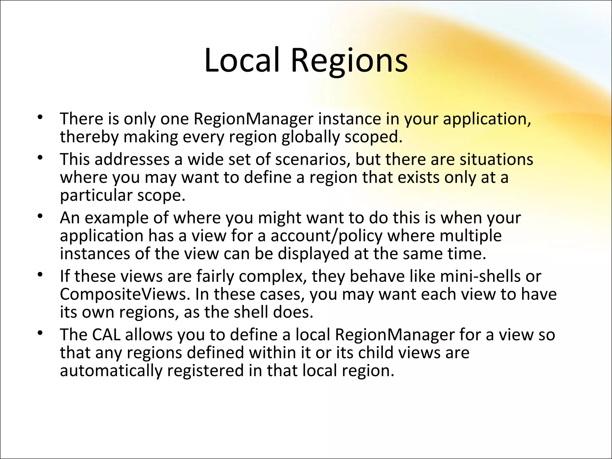Local Regions
• There is only one RegionManager instance in your application,
  thereby making every region globally scoped.
• This addresses a wide set of scenarios, but there are situations
  where you may want to define a region that exists only at a
  particular scope.
• An example of where you might want to do this is when your
  application has a view for a account/policy where multiple
  instances of the view can be displayed at the same time.
• If these views are fairly complex, they behave like mini-shells or
  CompositeViews. In these cases, you may want each view to have
  its own regions, as the shell does.
• The CAL allows you to define a local RegionManager for a view so
  that any regions defined within it or its child views are
  automatically registered in that local region.
 