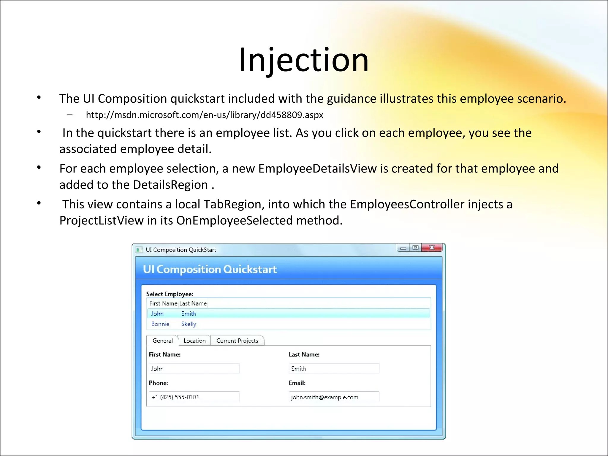 Injection
•   The UI Composition quickstart included with the guidance illustrates this employee scenario.
     –   http://msdn.microsoft.com/en-us/library/dd458809.aspx
•   In the quickstart there is an employee list. As you click on each employee, you see the
    associated employee detail.
•   For each employee selection, a new EmployeeDetailsView is created for that employee and
    added to the DetailsRegion .
•   This view contains a local TabRegion, into which the EmployeesController injects a
    ProjectListView in its OnEmployeeSelected method.
 