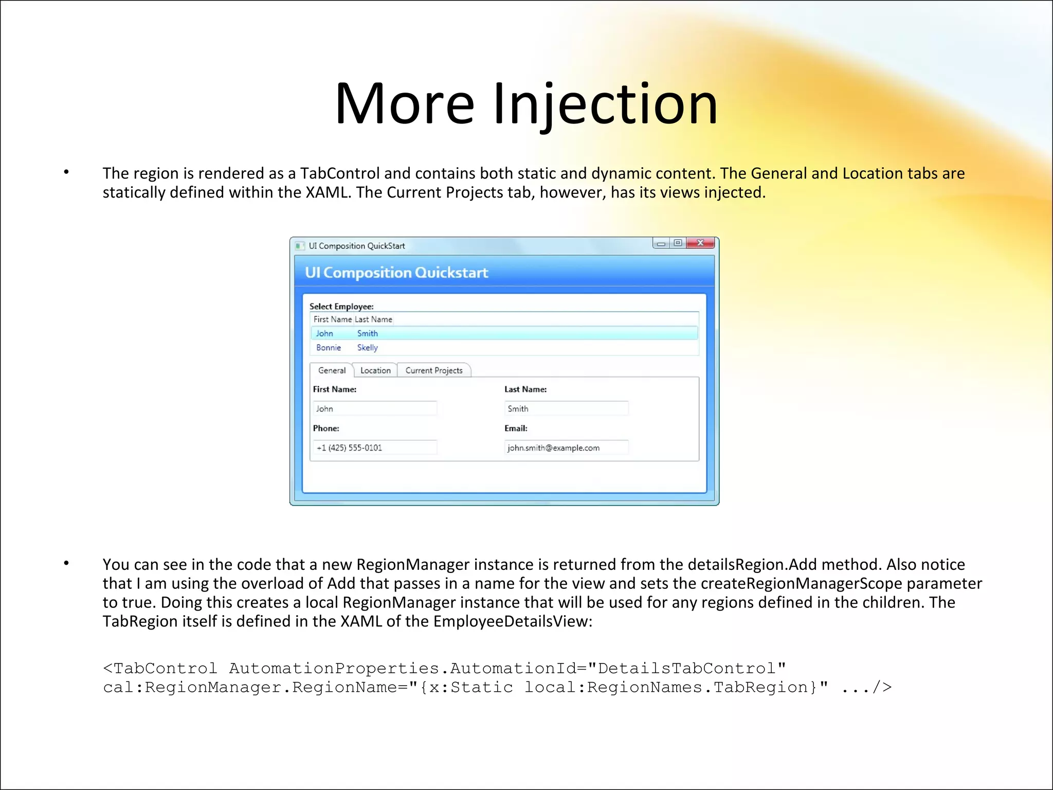 More Injection
•   The region is rendered as a TabControl and contains both static and dynamic content. The General and Location tabs are
    statically defined within the XAML. The Current Projects tab, however, has its views injected.




•   You can see in the code that a new RegionManager instance is returned from the detailsRegion.Add method. Also notice
    that I am using the overload of Add that passes in a name for the view and sets the createRegionManagerScope parameter
    to true. Doing this creates a local RegionManager instance that will be used for any regions defined in the children. The
    TabRegion itself is defined in the XAML of the EmployeeDetailsView:

    <TabControl AutomationProperties.AutomationId="DetailsTabControl"
    cal:RegionManager.RegionName="{x:Static local:RegionNames.TabRegion}" .../>
 