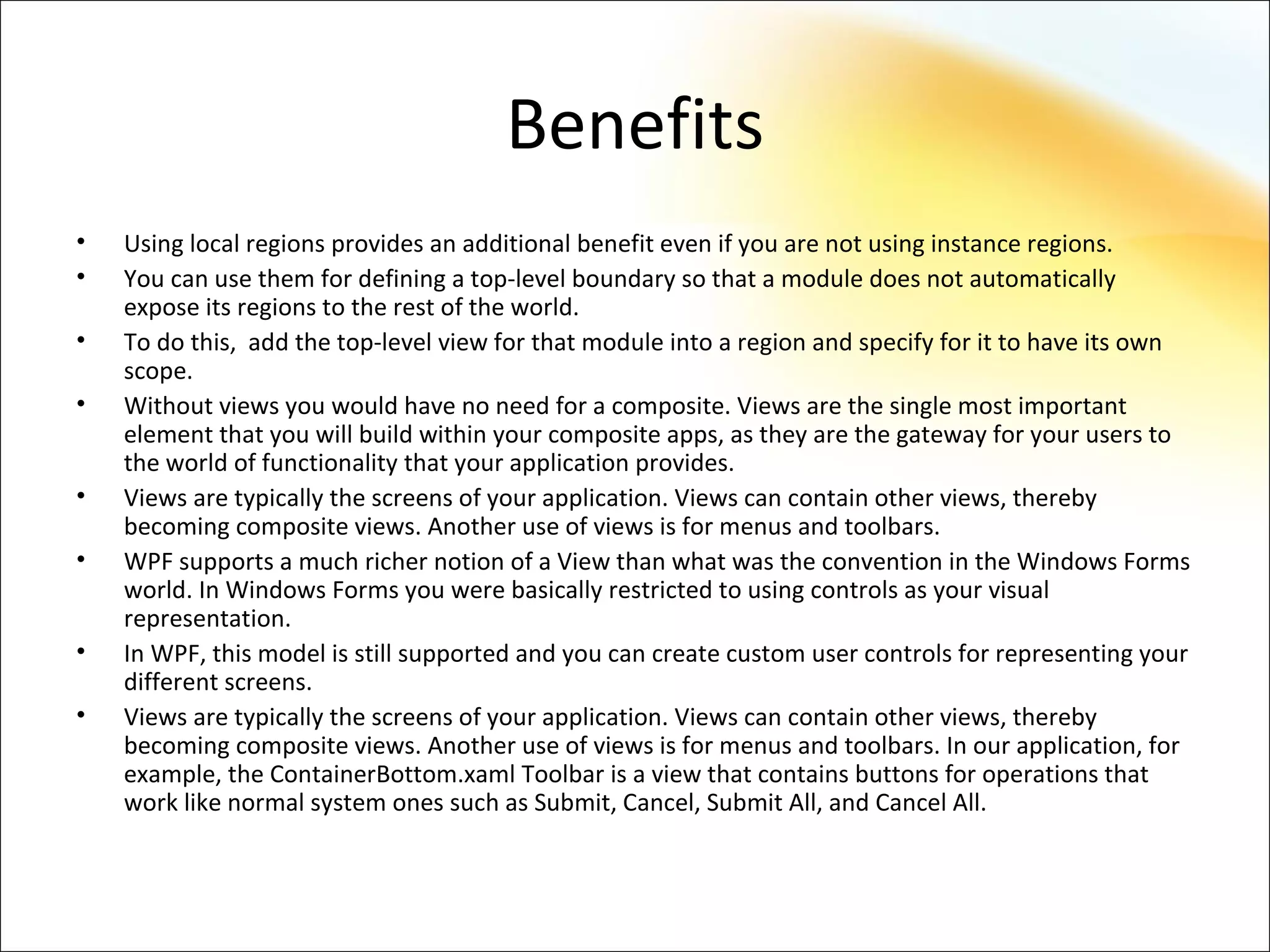 Benefits
•   Using local regions provides an additional benefit even if you are not using instance regions.
•   You can use them for defining a top-level boundary so that a module does not automatically
    expose its regions to the rest of the world.
•   To do this, add the top-level view for that module into a region and specify for it to have its own
    scope.
•   Without views you would have no need for a composite. Views are the single most important
    element that you will build within your composite apps, as they are the gateway for your users to
    the world of functionality that your application provides.
•   Views are typically the screens of your application. Views can contain other views, thereby
    becoming composite views. Another use of views is for menus and toolbars.
•   WPF supports a much richer notion of a View than what was the convention in the Windows Forms
    world. In Windows Forms you were basically restricted to using controls as your visual
    representation.
•   In WPF, this model is still supported and you can create custom user controls for representing your
    different screens.
•   Views are typically the screens of your application. Views can contain other views, thereby
    becoming composite views. Another use of views is for menus and toolbars. In our application, for
    example, the ContainerBottom.xaml Toolbar is a view that contains buttons for operations that
    work like normal system ones such as Submit, Cancel, Submit All, and Cancel All.
 