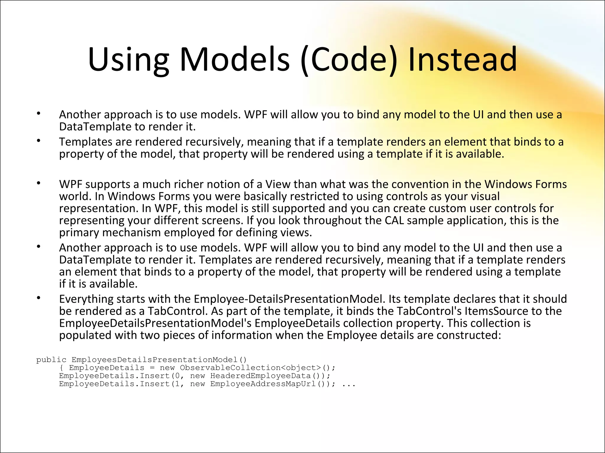 Using Models (Code) Instead
•   Another approach is to use models. WPF will allow you to bind any model to the UI and then use a
    DataTemplate to render it.
•   Templates are rendered recursively, meaning that if a template renders an element that binds to a
    property of the model, that property will be rendered using a template if it is available.

•   WPF supports a much richer notion of a View than what was the convention in the Windows Forms
    world. In Windows Forms you were basically restricted to using controls as your visual
    representation. In WPF, this model is still supported and you can create custom user controls for
    representing your different screens. If you look throughout the CAL sample application, this is the
    primary mechanism employed for defining views.
•   Another approach is to use models. WPF will allow you to bind any model to the UI and then use a
    DataTemplate to render it. Templates are rendered recursively, meaning that if a template renders
    an element that binds to a property of the model, that property will be rendered using a template
    if it is available.
•   Everything starts with the Employee-DetailsPresentationModel. Its template declares that it should
    be rendered as a TabControl. As part of the template, it binds the TabControl's ItemsSource to the
    EmployeeDetailsPresentationModel's EmployeeDetails collection property. This collection is
    populated with two pieces of information when the Employee details are constructed:
public EmployeesDetailsPresentationModel()
     { EmployeeDetails = new ObservableCollection<object>();
     EmployeeDetails.Insert(0, new HeaderedEmployeeData());
     EmployeeDetails.Insert(1, new EmployeeAddressMapUrl()); ...
 