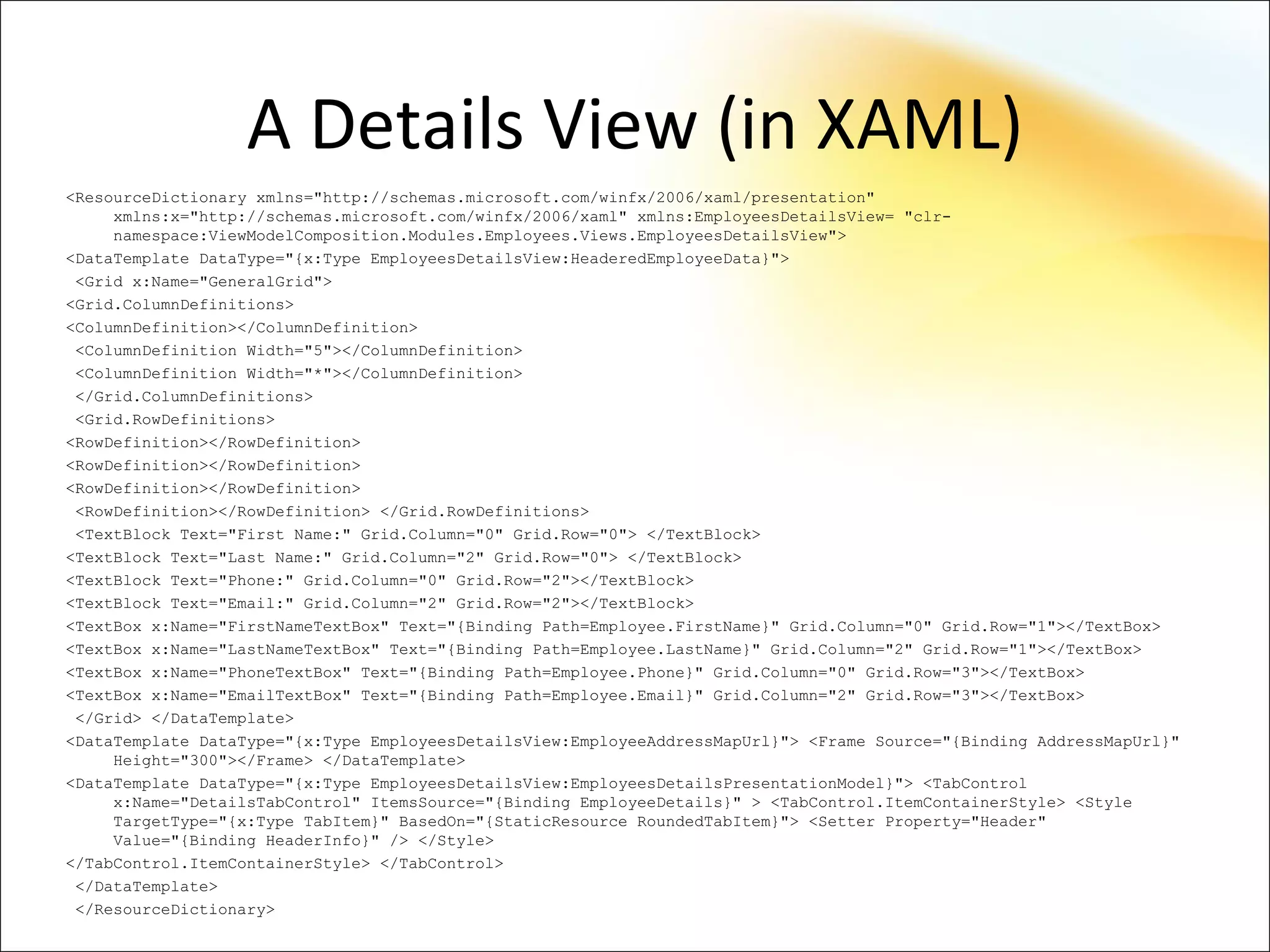 A Details View (in XAML)
<ResourceDictionary xmlns="http://schemas.microsoft.com/winfx/2006/xaml/presentation"
     xmlns:x="http://schemas.microsoft.com/winfx/2006/xaml" xmlns:EmployeesDetailsView= "clr-
     namespace:ViewModelComposition.Modules.Employees.Views.EmployeesDetailsView">
<DataTemplate DataType="{x:Type EmployeesDetailsView:HeaderedEmployeeData}">
 <Grid x:Name="GeneralGrid">
<Grid.ColumnDefinitions>
<ColumnDefinition></ColumnDefinition>
 <ColumnDefinition Width="5"></ColumnDefinition>
 <ColumnDefinition Width="*"></ColumnDefinition>
 </Grid.ColumnDefinitions>
 <Grid.RowDefinitions>
<RowDefinition></RowDefinition>
<RowDefinition></RowDefinition>
<RowDefinition></RowDefinition>
 <RowDefinition></RowDefinition> </Grid.RowDefinitions>
 <TextBlock Text="First Name:" Grid.Column="0" Grid.Row="0"> </TextBlock>
<TextBlock Text="Last Name:" Grid.Column="2" Grid.Row="0"> </TextBlock>
<TextBlock Text="Phone:" Grid.Column="0" Grid.Row="2"></TextBlock>
<TextBlock Text="Email:" Grid.Column="2" Grid.Row="2"></TextBlock>
<TextBox x:Name="FirstNameTextBox" Text="{Binding Path=Employee.FirstName}" Grid.Column="0" Grid.Row="1"></TextBox>
<TextBox x:Name="LastNameTextBox" Text="{Binding Path=Employee.LastName}" Grid.Column="2" Grid.Row="1"></TextBox>
<TextBox x:Name="PhoneTextBox" Text="{Binding Path=Employee.Phone}" Grid.Column="0" Grid.Row="3"></TextBox>
<TextBox x:Name="EmailTextBox" Text="{Binding Path=Employee.Email}" Grid.Column="2" Grid.Row="3"></TextBox>
 </Grid> </DataTemplate>
<DataTemplate DataType="{x:Type EmployeesDetailsView:EmployeeAddressMapUrl}"> <Frame Source="{Binding AddressMapUrl}"
     Height="300"></Frame> </DataTemplate>
<DataTemplate DataType="{x:Type EmployeesDetailsView:EmployeesDetailsPresentationModel}"> <TabControl
     x:Name="DetailsTabControl" ItemsSource="{Binding EmployeeDetails}" > <TabControl.ItemContainerStyle> <Style
     TargetType="{x:Type TabItem}" BasedOn="{StaticResource RoundedTabItem}"> <Setter Property="Header"
     Value="{Binding HeaderInfo}" /> </Style>
</TabControl.ItemContainerStyle> </TabControl>
 </DataTemplate>
 </ResourceDictionary>
 