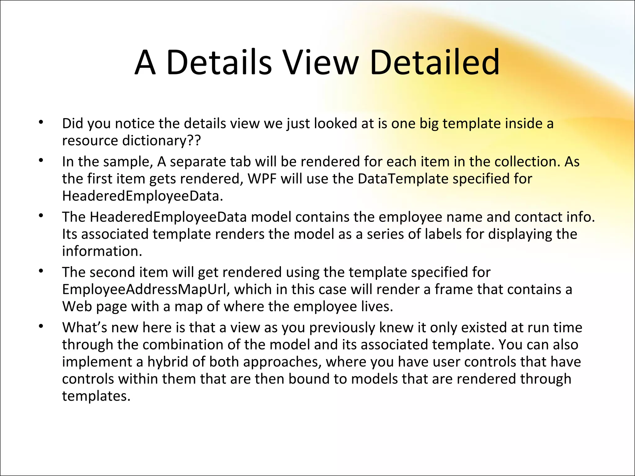 A Details View Detailed
•   Did you notice the details view we just looked at is one big template inside a
    resource dictionary??
•   In the sample, A separate tab will be rendered for each item in the collection. As
    the first item gets rendered, WPF will use the DataTemplate specified for
    HeaderedEmployeeData.
•   The HeaderedEmployeeData model contains the employee name and contact info.
    Its associated template renders the model as a series of labels for displaying the
    information.
•   The second item will get rendered using the template specified for
    EmployeeAddressMapUrl, which in this case will render a frame that contains a
    Web page with a map of where the employee lives.
•   What’s new here is that a view as you previously knew it only existed at run time
    through the combination of the model and its associated template. You can also
    implement a hybrid of both approaches, where you have user controls that have
    controls within them that are then bound to models that are rendered through
    templates.
 