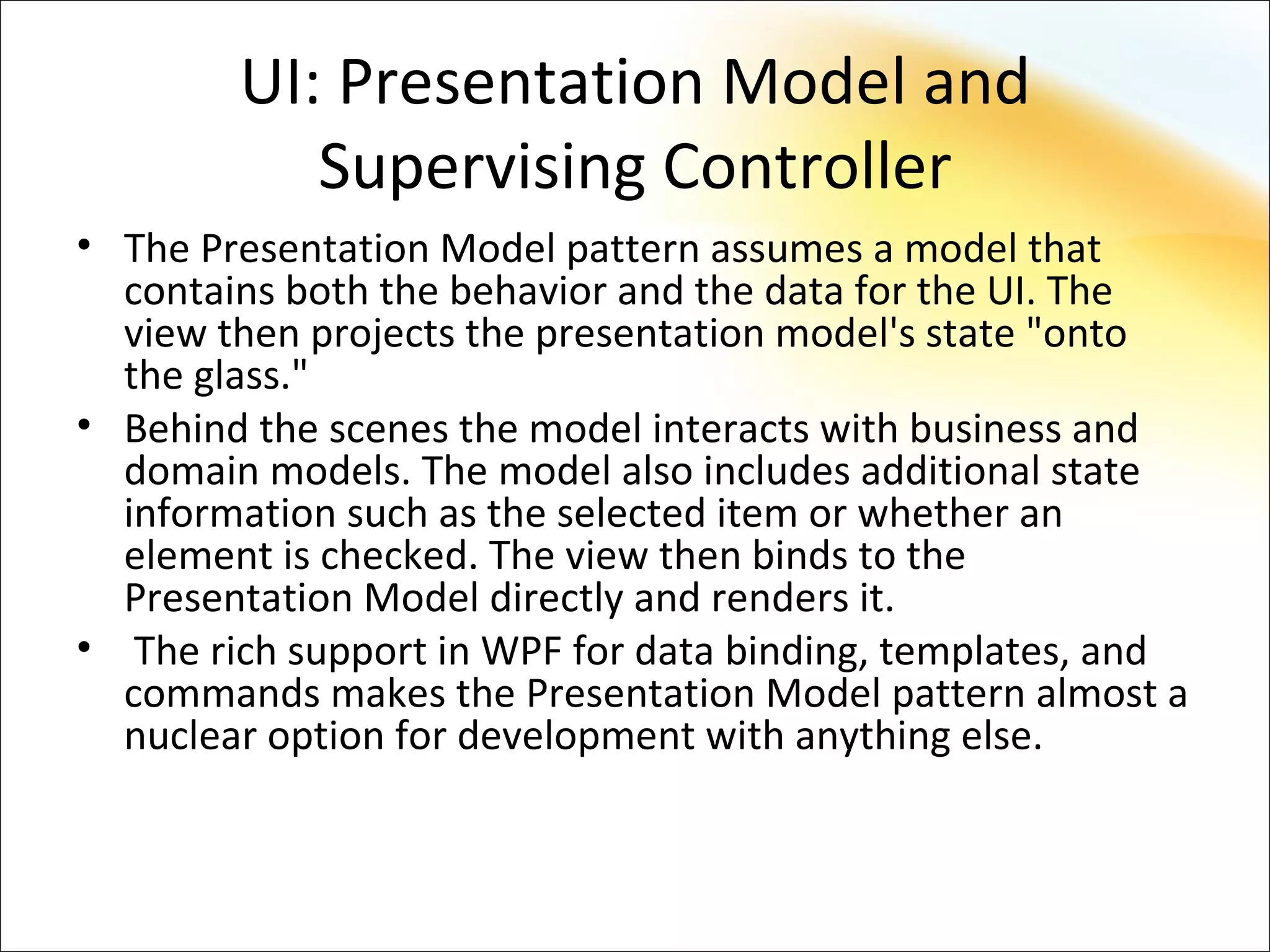 UI: Presentation Model and
           Supervising Controller
• The Presentation Model pattern assumes a model that
  contains both the behavior and the data for the UI. The
  view then projects the presentation model's state "onto
  the glass."
• Behind the scenes the model interacts with business and
  domain models. The model also includes additional state
  information such as the selected item or whether an
  element is checked. The view then binds to the
  Presentation Model directly and renders it.
• The rich support in WPF for data binding, templates, and
  commands makes the Presentation Model pattern almost a
  nuclear option for development with anything else.
 