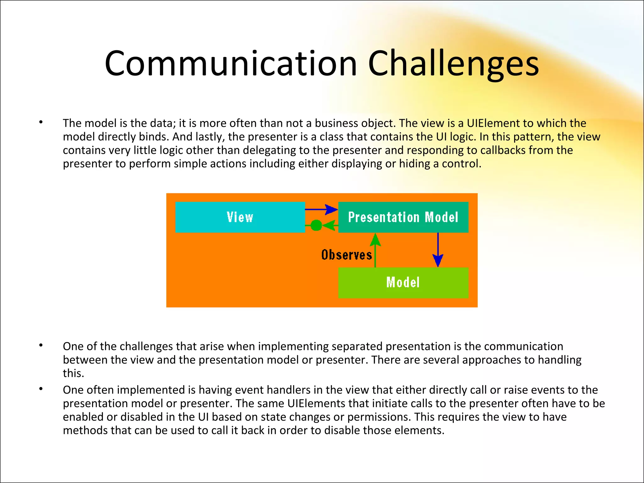 Communication Challenges
•   The model is the data; it is more often than not a business object. The view is a UIElement to which the
    model directly binds. And lastly, the presenter is a class that contains the UI logic. In this pattern, the view
    contains very little logic other than delegating to the presenter and responding to callbacks from the
    presenter to perform simple actions including either displaying or hiding a control.




•   One of the challenges that arise when implementing separated presentation is the communication
    between the view and the presentation model or presenter. There are several approaches to handling
    this.
•   One often implemented is having event handlers in the view that either directly call or raise events to the
    presentation model or presenter. The same UIElements that initiate calls to the presenter often have to be
    enabled or disabled in the UI based on state changes or permissions. This requires the view to have
    methods that can be used to call it back in order to disable those elements.
 