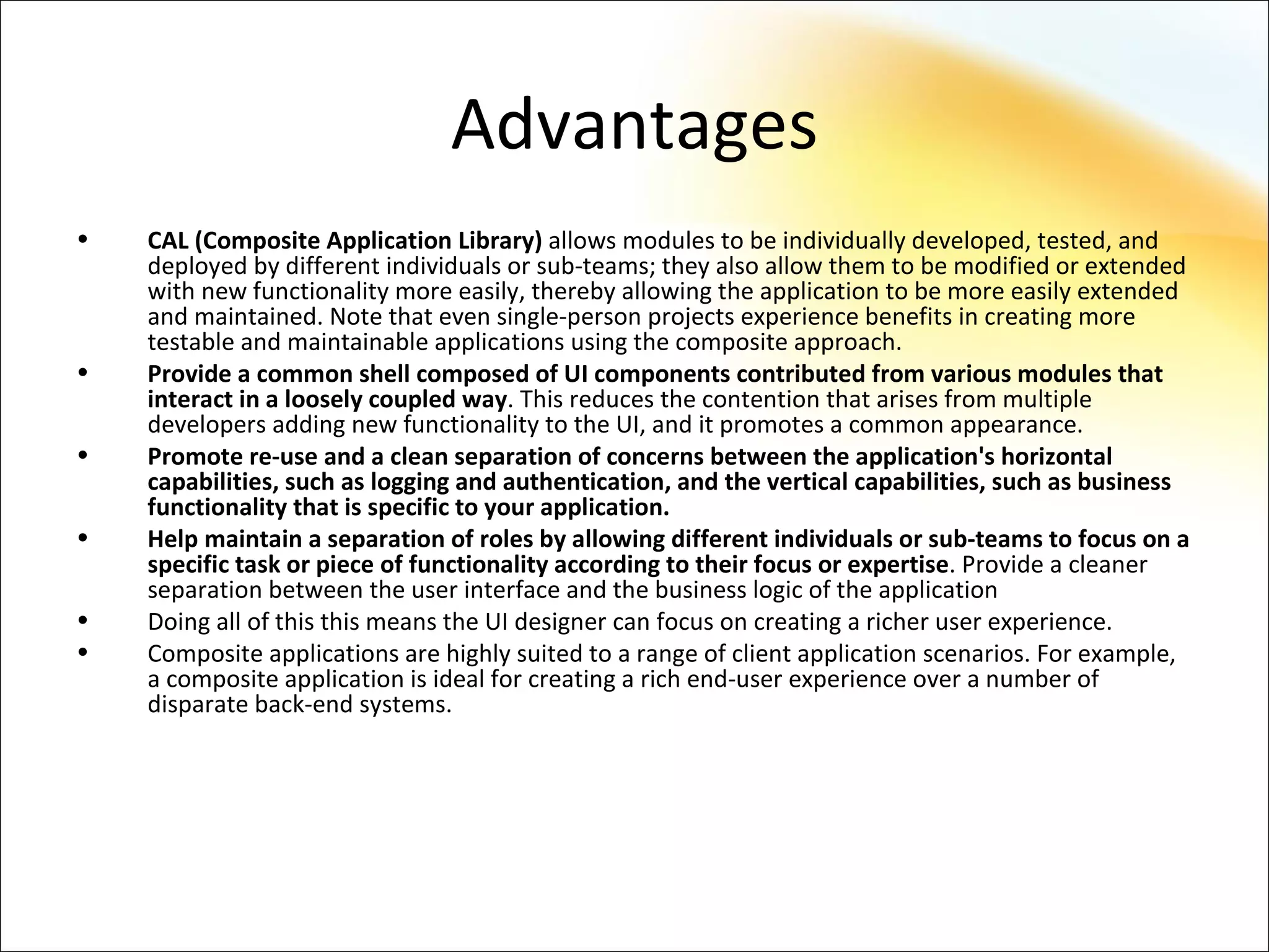 Advantages
•   CAL (Composite Application Library) allows modules to be individually developed, tested, and
    deployed by different individuals or sub-teams; they also allow them to be modified or extended
    with new functionality more easily, thereby allowing the application to be more easily extended
    and maintained. Note that even single-person projects experience benefits in creating more
    testable and maintainable applications using the composite approach.
•   Provide a common shell composed of UI components contributed from various modules that
    interact in a loosely coupled way. This reduces the contention that arises from multiple
    developers adding new functionality to the UI, and it promotes a common appearance.
•   Promote re-use and a clean separation of concerns between the application's horizontal
    capabilities, such as logging and authentication, and the vertical capabilities, such as business
    functionality that is specific to your application.
•   Help maintain a separation of roles by allowing different individuals or sub-teams to focus on a
    specific task or piece of functionality according to their focus or expertise. Provide a cleaner
    separation between the user interface and the business logic of the application
•   Doing all of this this means the UI designer can focus on creating a richer user experience.
•   Composite applications are highly suited to a range of client application scenarios. For example,
    a composite application is ideal for creating a rich end-user experience over a number of
    disparate back-end systems.
 