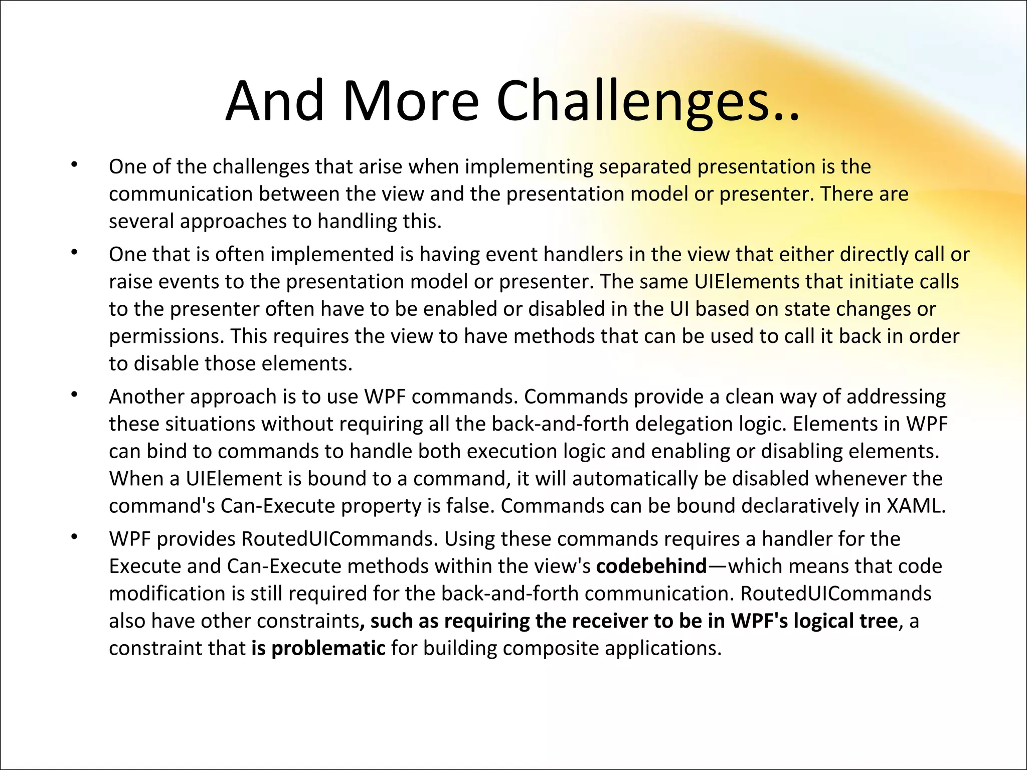 And More Challenges..
•   One of the challenges that arise when implementing separated presentation is the
    communication between the view and the presentation model or presenter. There are
    several approaches to handling this.
•   One that is often implemented is having event handlers in the view that either directly call or
    raise events to the presentation model or presenter. The same UIElements that initiate calls
    to the presenter often have to be enabled or disabled in the UI based on state changes or
    permissions. This requires the view to have methods that can be used to call it back in order
    to disable those elements.
•   Another approach is to use WPF commands. Commands provide a clean way of addressing
    these situations without requiring all the back-and-forth delegation logic. Elements in WPF
    can bind to commands to handle both execution logic and enabling or disabling elements.
    When a UIElement is bound to a command, it will automatically be disabled whenever the
    command's Can-Execute property is false. Commands can be bound declaratively in XAML.
•   WPF provides RoutedUICommands. Using these commands requires a handler for the
    Execute and Can-Execute methods within the view's codebehind—which means that code
    modification is still required for the back-and-forth communication. RoutedUICommands
    also have other constraints, such as requiring the receiver to be in WPF's logical tree, a
    constraint that is problematic for building composite applications.
 
