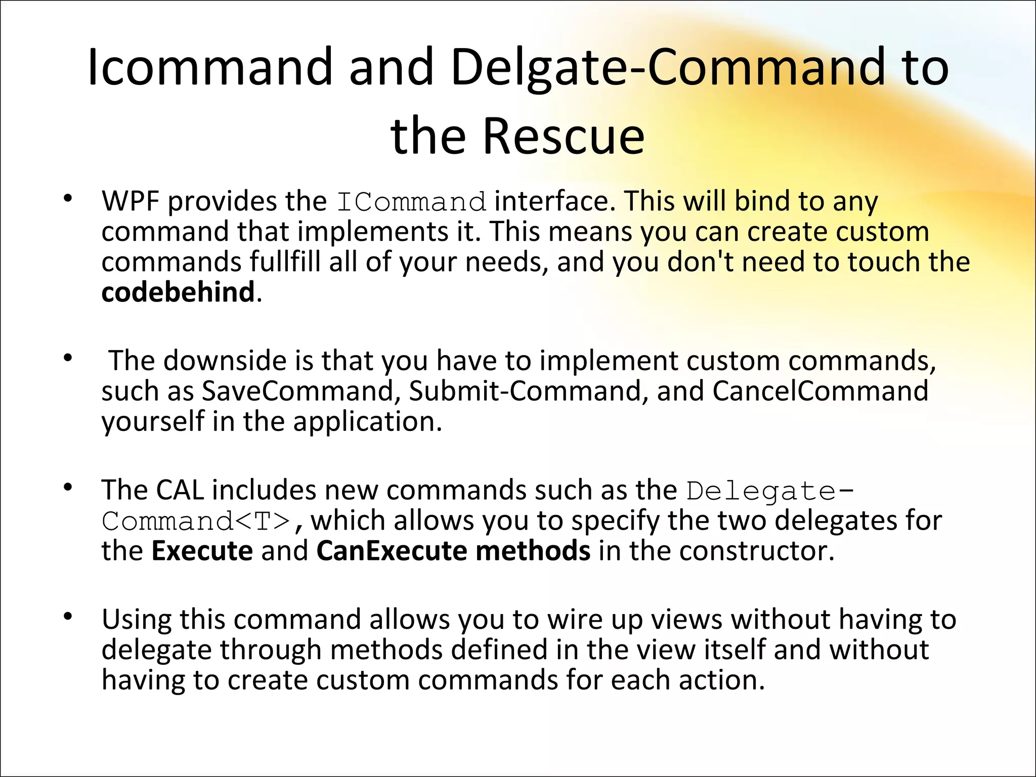 Icommand and Delgate-Command to
              the Rescue
• WPF provides the ICommand interface. This will bind to any
  command that implements it. This means you can create custom
  commands fullfill all of your needs, and you don't need to touch the
  codebehind.

•    The downside is that you have to implement custom commands,
    such as SaveCommand, Submit-Command, and CancelCommand
    yourself in the application.

• The CAL includes new commands such as the Delegate-
  Command<T>,which allows you to specify the two delegates for
  the Execute and CanExecute methods in the constructor.

• Using this command allows you to wire up views without having to
  delegate through methods defined in the view itself and without
  having to create custom commands for each action.
 
