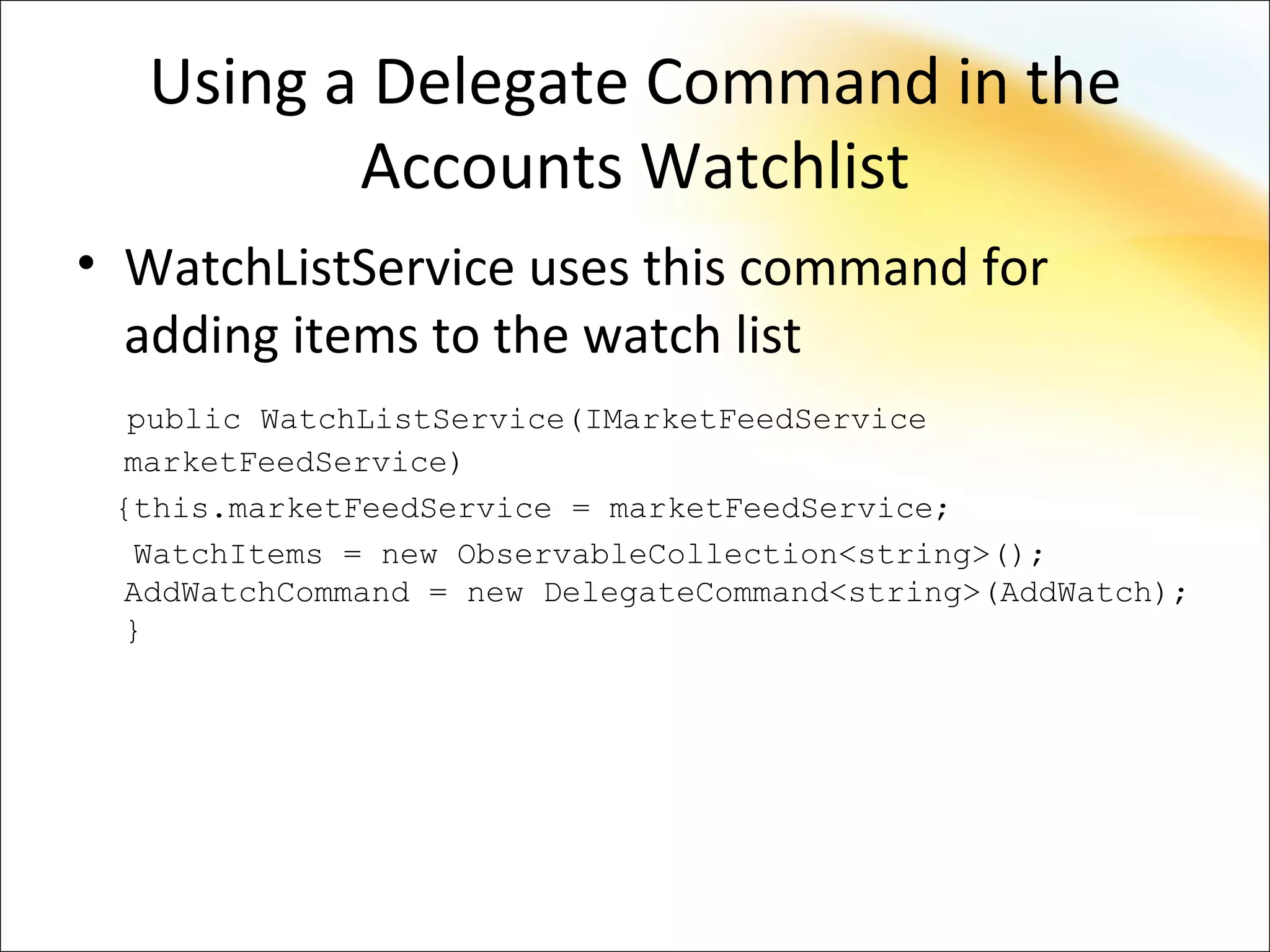 Using a Delegate Command in the
         Accounts Watchlist
• WatchListService uses this command for
  adding items to the watch list
  public WatchListService(IMarketFeedService
  marketFeedService)
 {this.marketFeedService = marketFeedService;
   WatchItems = new ObservableCollection<string>();
  AddWatchCommand = new DelegateCommand<string>(AddWatch);
  }
 