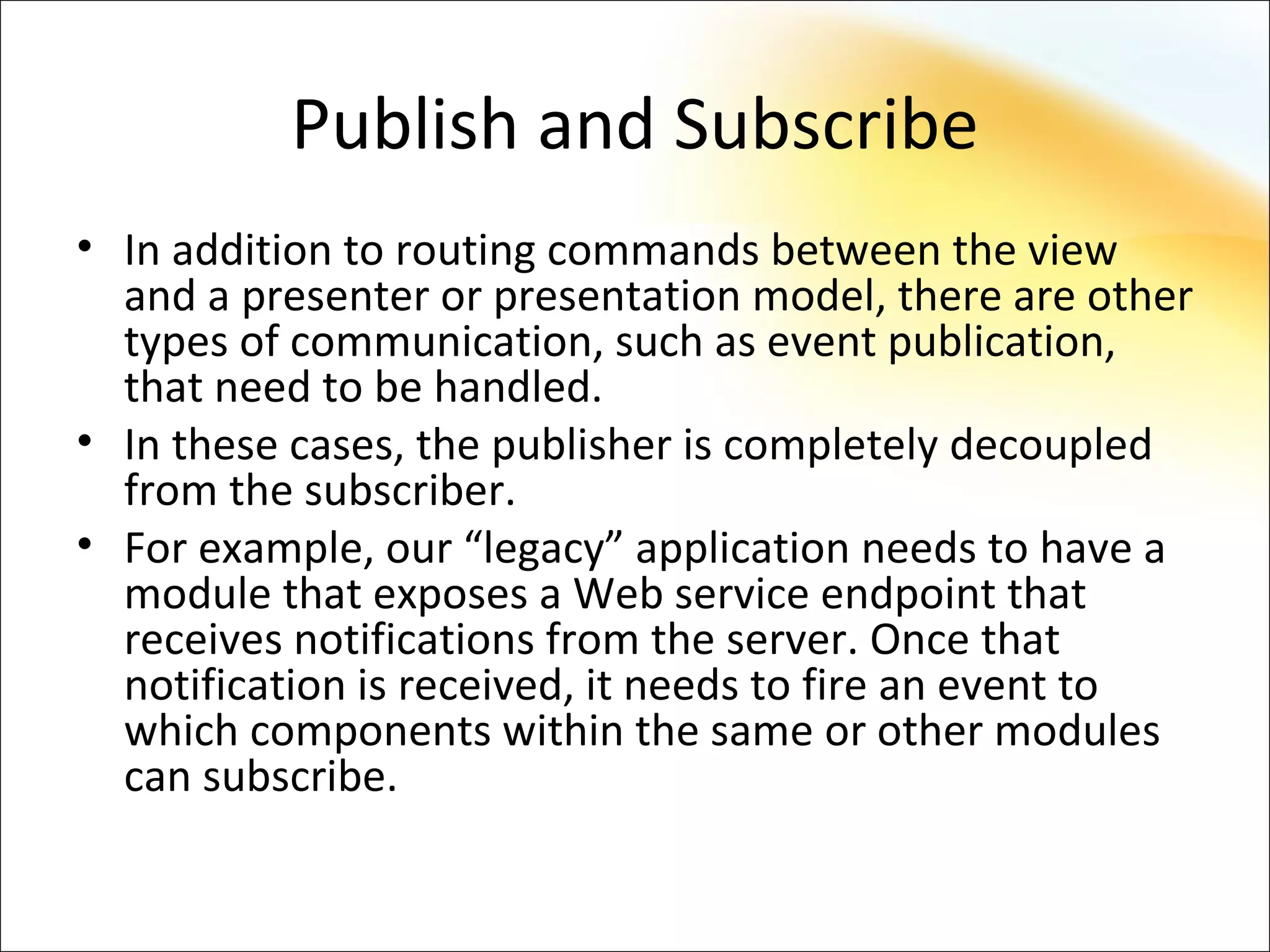 Publish and Subscribe
• In addition to routing commands between the view
  and a presenter or presentation model, there are other
  types of communication, such as event publication,
  that need to be handled.
• In these cases, the publisher is completely decoupled
  from the subscriber.
• For example, our “legacy” application needs to have a
  module that exposes a Web service endpoint that
  receives notifications from the server. Once that
  notification is received, it needs to fire an event to
  which components within the same or other modules
  can subscribe.
 