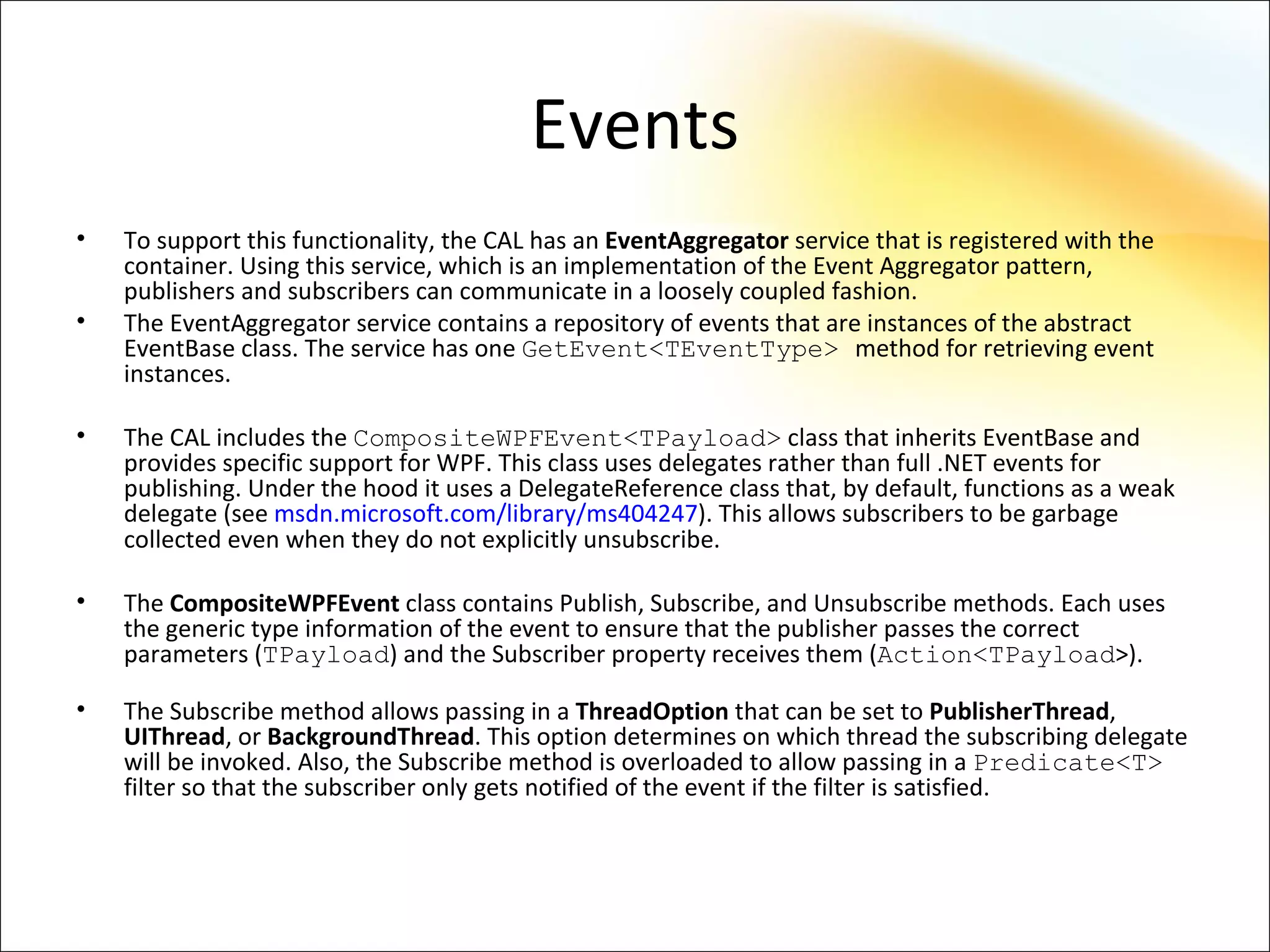 Events
•   To support this functionality, the CAL has an EventAggregator service that is registered with the
    container. Using this service, which is an implementation of the Event Aggregator pattern,
    publishers and subscribers can communicate in a loosely coupled fashion.
•   The EventAggregator service contains a repository of events that are instances of the abstract
    EventBase class. The service has one GetEvent<TEventType> method for retrieving event
    instances.

•   The CAL includes the CompositeWPFEvent<TPayload> class that inherits EventBase and
    provides specific support for WPF. This class uses delegates rather than full .NET events for
    publishing. Under the hood it uses a DelegateReference class that, by default, functions as a weak
    delegate (see msdn.microsoft.com/library/ms404247). This allows subscribers to be garbage
    collected even when they do not explicitly unsubscribe.

•   The CompositeWPFEvent class contains Publish, Subscribe, and Unsubscribe methods. Each uses
    the generic type information of the event to ensure that the publisher passes the correct
    parameters (TPayload) and the Subscriber property receives them (Action<TPayload>).

•   The Subscribe method allows passing in a ThreadOption that can be set to PublisherThread,
    UIThread, or BackgroundThread. This option determines on which thread the subscribing delegate
    will be invoked. Also, the Subscribe method is overloaded to allow passing in a Predicate<T>
    filter so that the subscriber only gets notified of the event if the filter is satisfied.
 