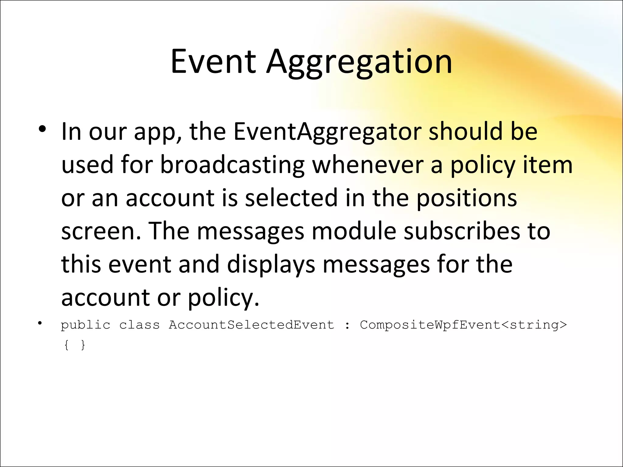 Event Aggregation
• In our app, the EventAggregator should be
  used for broadcasting whenever a policy item
  or an account is selected in the positions
  screen. The messages module subscribes to
  this event and displays messages for the
  account or policy.
•   public class AccountSelectedEvent : CompositeWpfEvent<string>
    { }
 