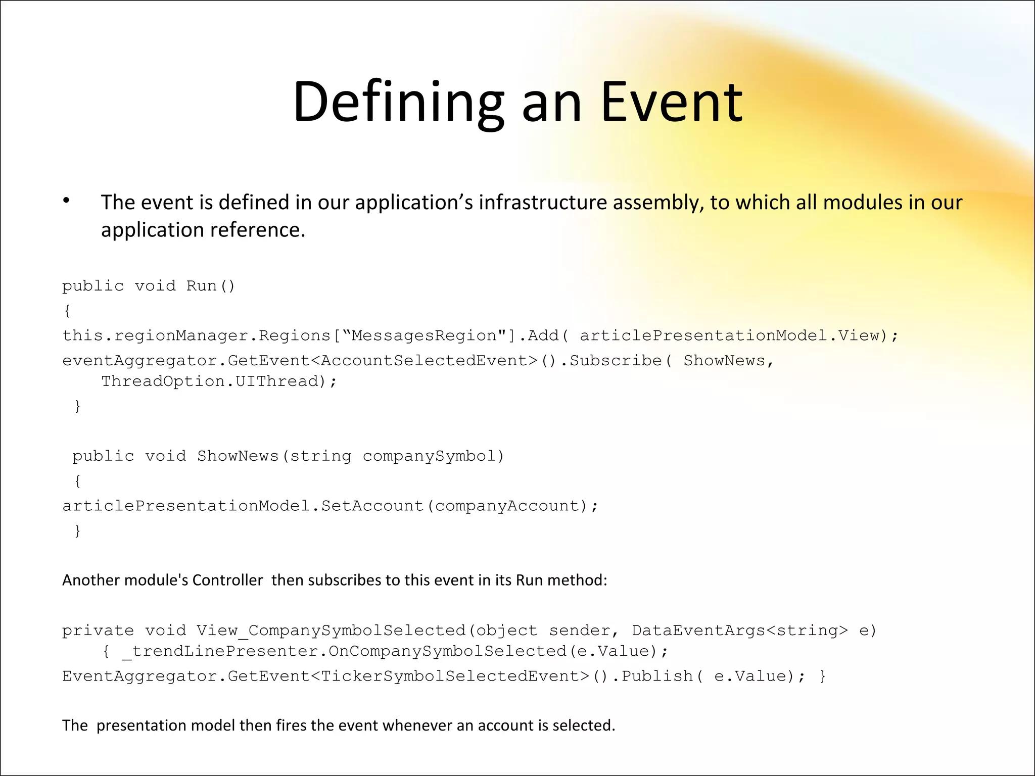 Defining an Event
•    The event is defined in our application’s infrastructure assembly, to which all modules in our
     application reference.

public void Run()
{
this.regionManager.Regions[“MessagesRegion"].Add( articlePresentationModel.View);
eventAggregator.GetEvent<AccountSelectedEvent>().Subscribe( ShowNews,
    ThreadOption.UIThread);
 }

 public void ShowNews(string companySymbol)
 {
articlePresentationModel.SetAccount(companyAccount);
 }

Another module's Controller then subscribes to this event in its Run method:

private void View_CompanySymbolSelected(object sender, DataEventArgs<string> e)
    { _trendLinePresenter.OnCompanySymbolSelected(e.Value);
EventAggregator.GetEvent<TickerSymbolSelectedEvent>().Publish( e.Value); }

The presentation model then fires the event whenever an account is selected.
 