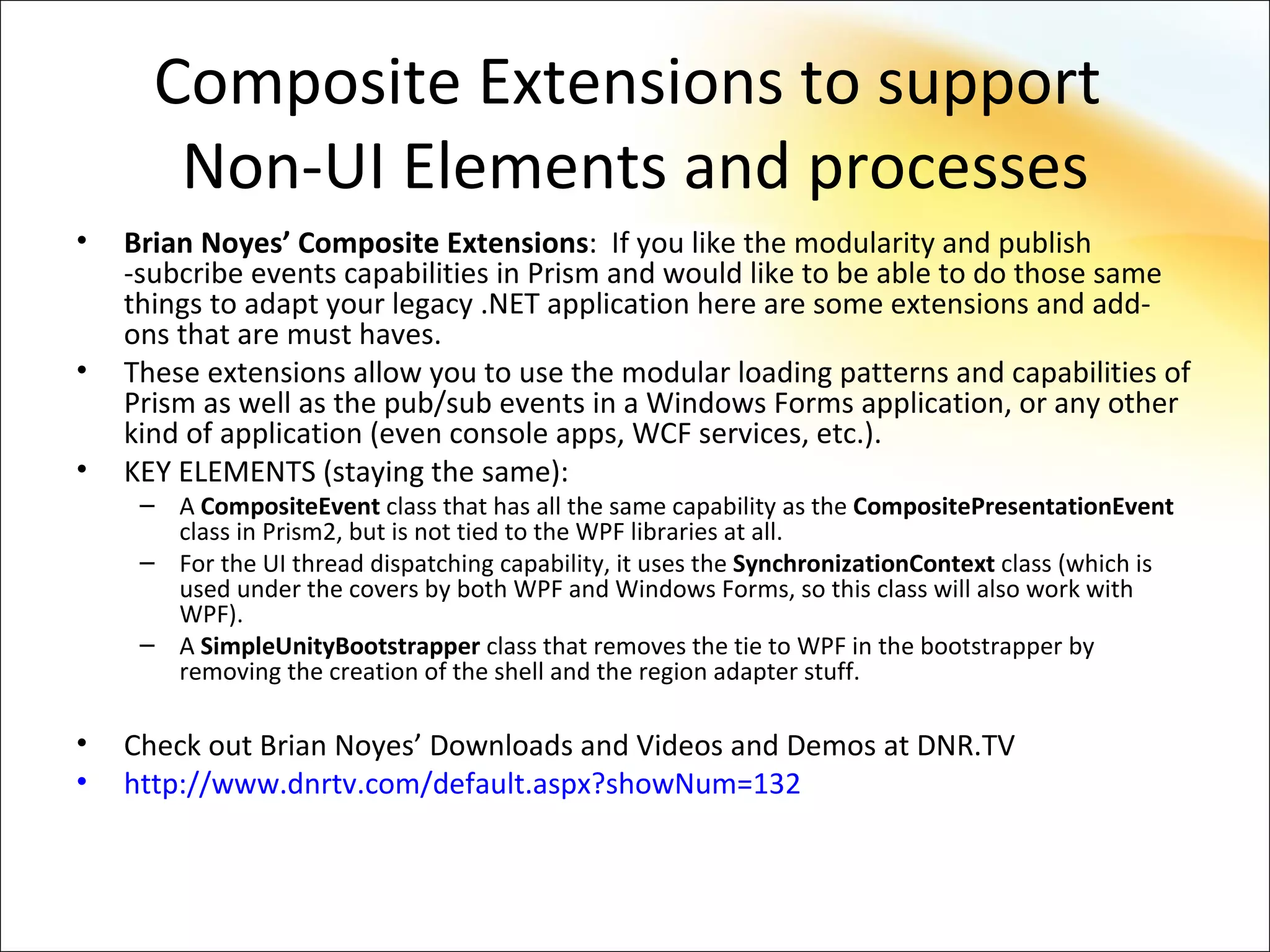 Composite Extensions to support
       Non-UI Elements and processes
•   Brian Noyes’ Composite Extensions: If you like the modularity and publish
    -subcribe events capabilities in Prism and would like to be able to do those same
    things to adapt your legacy .NET application here are some extensions and add-
    ons that are must haves.
•   These extensions allow you to use the modular loading patterns and capabilities of
    Prism as well as the pub/sub events in a Windows Forms application, or any other
    kind of application (even console apps, WCF services, etc.).
•   KEY ELEMENTS (staying the same):
     – A CompositeEvent class that has all the same capability as the CompositePresentationEvent
       class in Prism2, but is not tied to the WPF libraries at all.
     – For the UI thread dispatching capability, it uses the SynchronizationContext class (which is
       used under the covers by both WPF and Windows Forms, so this class will also work with
       WPF).
     – A SimpleUnityBootstrapper class that removes the tie to WPF in the bootstrapper by
       removing the creation of the shell and the region adapter stuff.

•   Check out Brian Noyes’ Downloads and Videos and Demos at DNR.TV
•   http://www.dnrtv.com/default.aspx?showNum=132
 