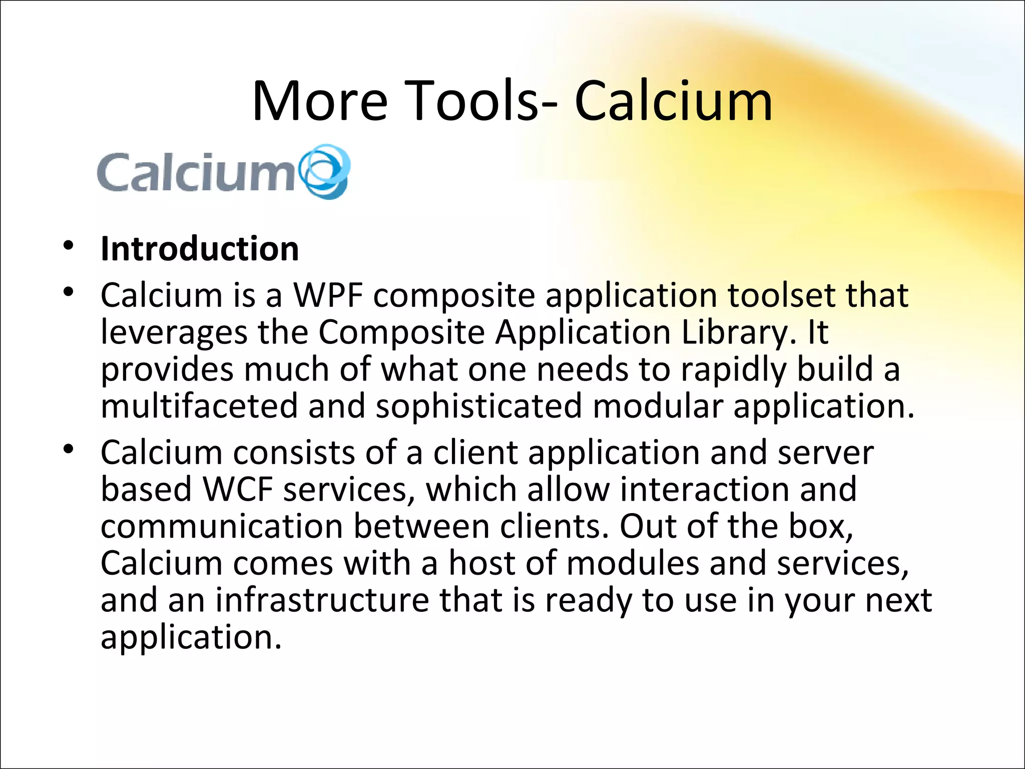 More Tools- Calcium

• Introduction
• Calcium is a WPF composite application toolset that
  leverages the Composite Application Library. It
  provides much of what one needs to rapidly build a
  multifaceted and sophisticated modular application.
• Calcium consists of a client application and server
  based WCF services, which allow interaction and
  communication between clients. Out of the box,
  Calcium comes with a host of modules and services,
  and an infrastructure that is ready to use in your next
  application.
 