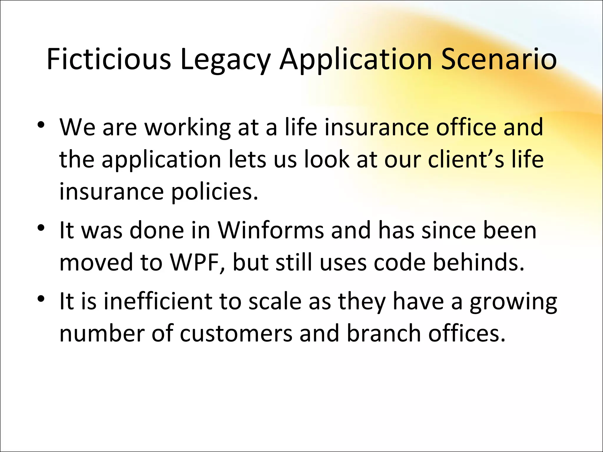 Ficticious Legacy Application Scenario
• We are working at a life insurance office and
  the application lets us look at our client’s life
  insurance policies.
• It was done in Winforms and has since been
  moved to WPF, but still uses code behinds.
• It is inefficient to scale as they have a growing
  number of customers and branch offices.
 