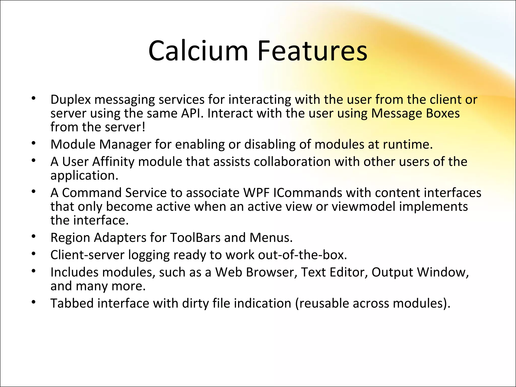 Calcium Features
•   Duplex messaging services for interacting with the user from the client or
    server using the same API. Interact with the user using Message Boxes
    from the server!
•   Module Manager for enabling or disabling of modules at runtime.
•   A User Affinity module that assists collaboration with other users of the
    application.
•   A Command Service to associate WPF ICommands with content interfaces
    that only become active when an active view or viewmodel implements
    the interface.
•   Region Adapters for ToolBars and Menus.
•   Client-server logging ready to work out-of-the-box.
•   Includes modules, such as a Web Browser, Text Editor, Output Window,
    and many more.
•   Tabbed interface with dirty file indication (reusable across modules).
 