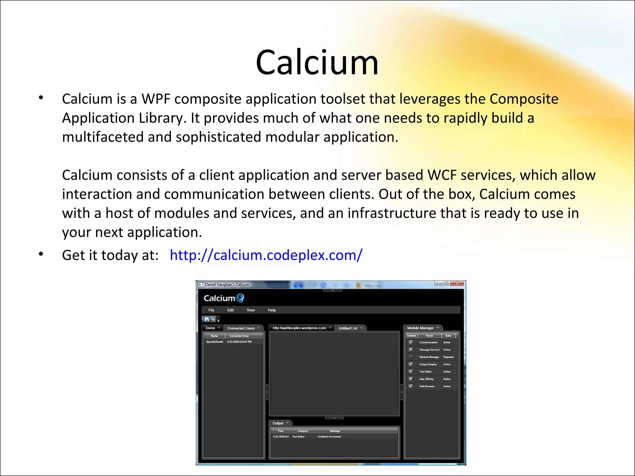 Calcium
•   Calcium is a WPF composite application toolset that leverages the Composite
    Application Library. It provides much of what one needs to rapidly build a
    multifaceted and sophisticated modular application.

    Calcium consists of a client application and server based WCF services, which allow
    interaction and communication between clients. Out of the box, Calcium comes
    with a host of modules and services, and an infrastructure that is ready to use in
    your next application.
•   Get it today at: http://calcium.codeplex.com/
 