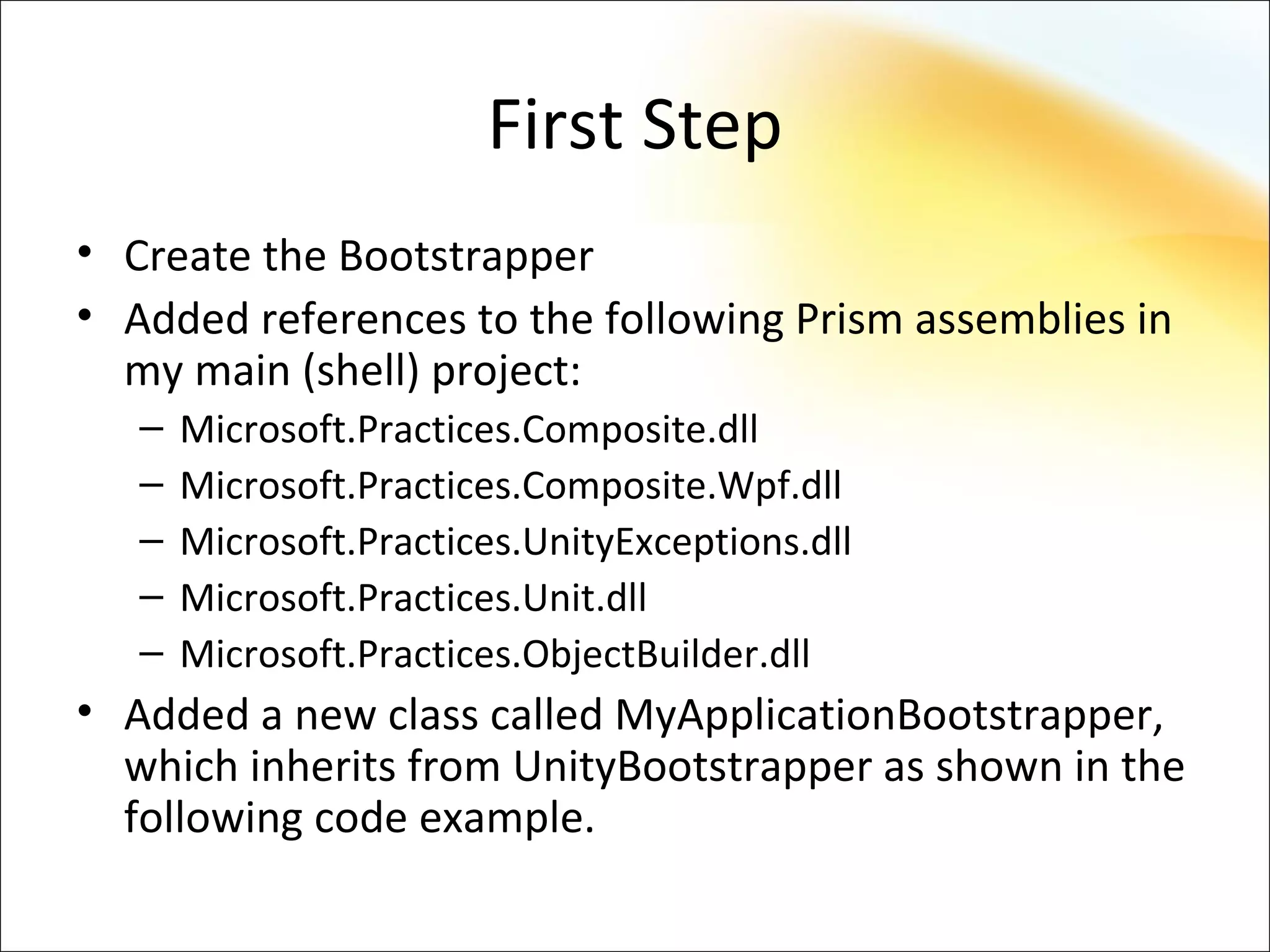 First Step
• Create the Bootstrapper
• Added references to the following Prism assemblies in
  my main (shell) project:
   –   Microsoft.Practices.Composite.dll
   –   Microsoft.Practices.Composite.Wpf.dll
   –   Microsoft.Practices.UnityExceptions.dll
   –   Microsoft.Practices.Unit.dll
   –   Microsoft.Practices.ObjectBuilder.dll
• Added a new class called MyApplicationBootstrapper,
  which inherits from UnityBootstrapper as shown in the
  following code example.
 