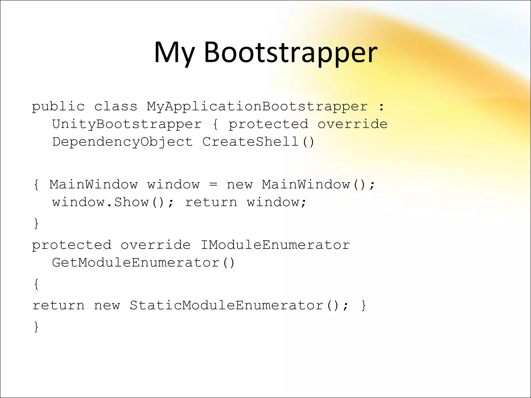 My Bootstrapper
public class MyApplicationBootstrapper :
  UnityBootstrapper { protected override
  DependencyObject CreateShell()

{ MainWindow window = new MainWindow();
  window.Show(); return window;
}
protected override IModuleEnumerator
  GetModuleEnumerator()
{
return new StaticModuleEnumerator(); }
}
 